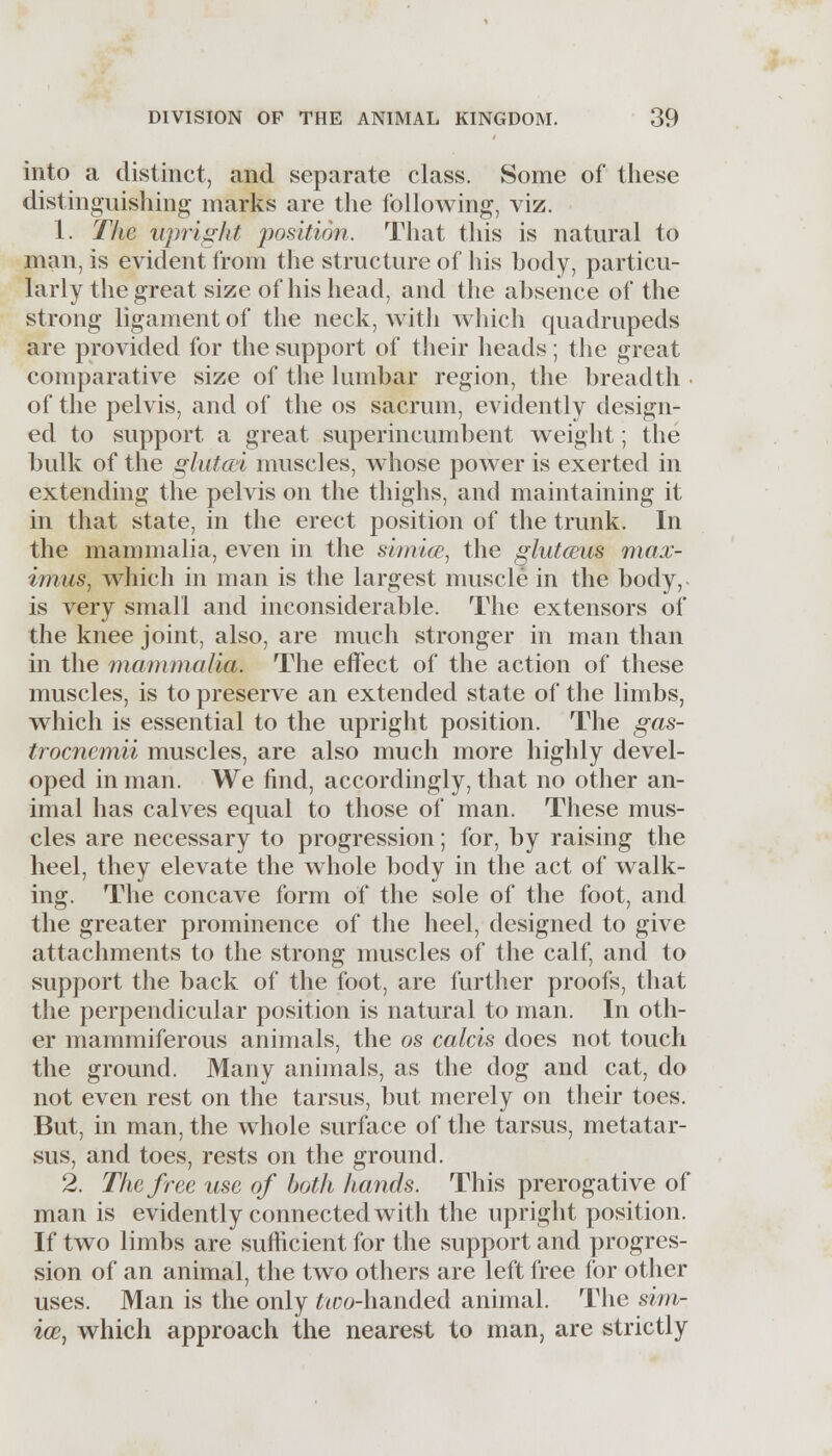into a distinct, and separate class. Some of these distinguishing marks are the following, viz. 1. The upright position. That this is natural to man, is evident from the structure of his body, particu- larly the great size of his head, and the absence of the strong ligament of the neck, with which quadrupeds are provided for the support of their heads; the great comparative size of the lumbar region, the breadth of the pelvis, and of the os sacrum, evidently design- ed to support a great superincumbent weight; the bulk of the glutm muscles, whose power is exerted in extending the pelvis on the thighs, and maintaining it in that state, in the erect position of the trunk. In the mammalia, even in the simice, the glutceus max- imus, which in man is the largest muscle in the body, is very small and inconsiderable. The extensors of the knee joint, also, are much stronger in man than in the mammalia. The effect of the action of these muscles, is to preserve an extended state of the limbs, which is essential to the upright position. The gas- trocnemii muscles, are also much more highly devel- oped in man. We find, accordingly, that no other an- imal has calves equal to those of man. These mus- cles are necessary to progression; for, by raising the heel, they elevate the whole body in the act of walk- ing. The concave form of the sole of the foot, and the greater prominence of the heel, designed to give attachments to the strong muscles of the calf, and to support the back of the foot, are further proofs, that the perpendicular position is natural to man. In oth- er mammiferous animals, the os calcis does not touch the ground. Many animals, as the dog and cat, do not even rest on the tarsus, but merely on their toes. But, in man, the whole surface of the tarsus, metatar- sus, and toes, rests on the ground. 2. The free use of both hands. This prerogative of man is evidently connected with the upright position. If two limbs are sufficient for the support and progres- sion of an animal, the two others are left free for other uses. Man is the only ^yo-handed animal. The sim- iw, which approach the nearest to man, are strictly