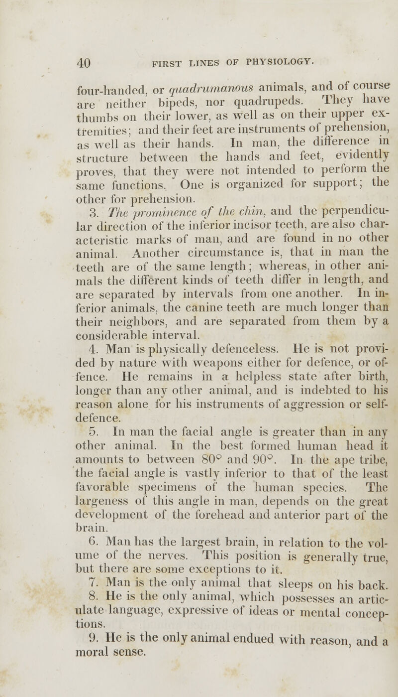 four-handed, or quadrumanous animals, and of course are neither bipeds, nor quadrupeds. They have thumbs on their lower, as well as on their upper ex- tremities; and their feet are instruments of prehension, as well as their hands. In man, the difference in structure between the hands and feet, evidently proves, that they were not intended to perform the same functions. One is organized for support; the other for prehension. 3. The prominence of the chin, and the perpendicu- lar direction of the inferior incisor teeth, are also char- acteristic marks of man, and are found in no other animal. Another circumstance is, that in man the teeth are of the same length; whereas, in other ani- mals the different kinds of teeth differ in length, and are separated by intervals from one another. In in- ferior animals, the canine teeth are much longer than their neighbors, and are separated from them by a considerable interval. 4. Man is physically defenceless. He is not provi- ded by nature with weapons either for defence, or of- fence. He remains in a helpless state after birth, longer than any other animal, and is indebted to his reason alone for his instruments of aggression or self- defence. 5. In man the facial angle is greater than in any other animal. In the best formed human head it amounts to between 80° and 90°. In the ape tribe, the facial angle is vastly inferior to that of the least favorable specimens of the human species. The largeness of this angle in man, depends on the great development of the forehead and anterior part of the brain. 6. Man has the largest brain, in relation to the vol- ume of the nerves. This position is generally true, but there are some exceptions to it. 7. Man is the only animal that sleeps on his back. 8. He is the only animal, which possesses an artic- ulate language, expressive of ideas or mental concep- tions. 9. He is the only animal endued with reason, and a moral sense.