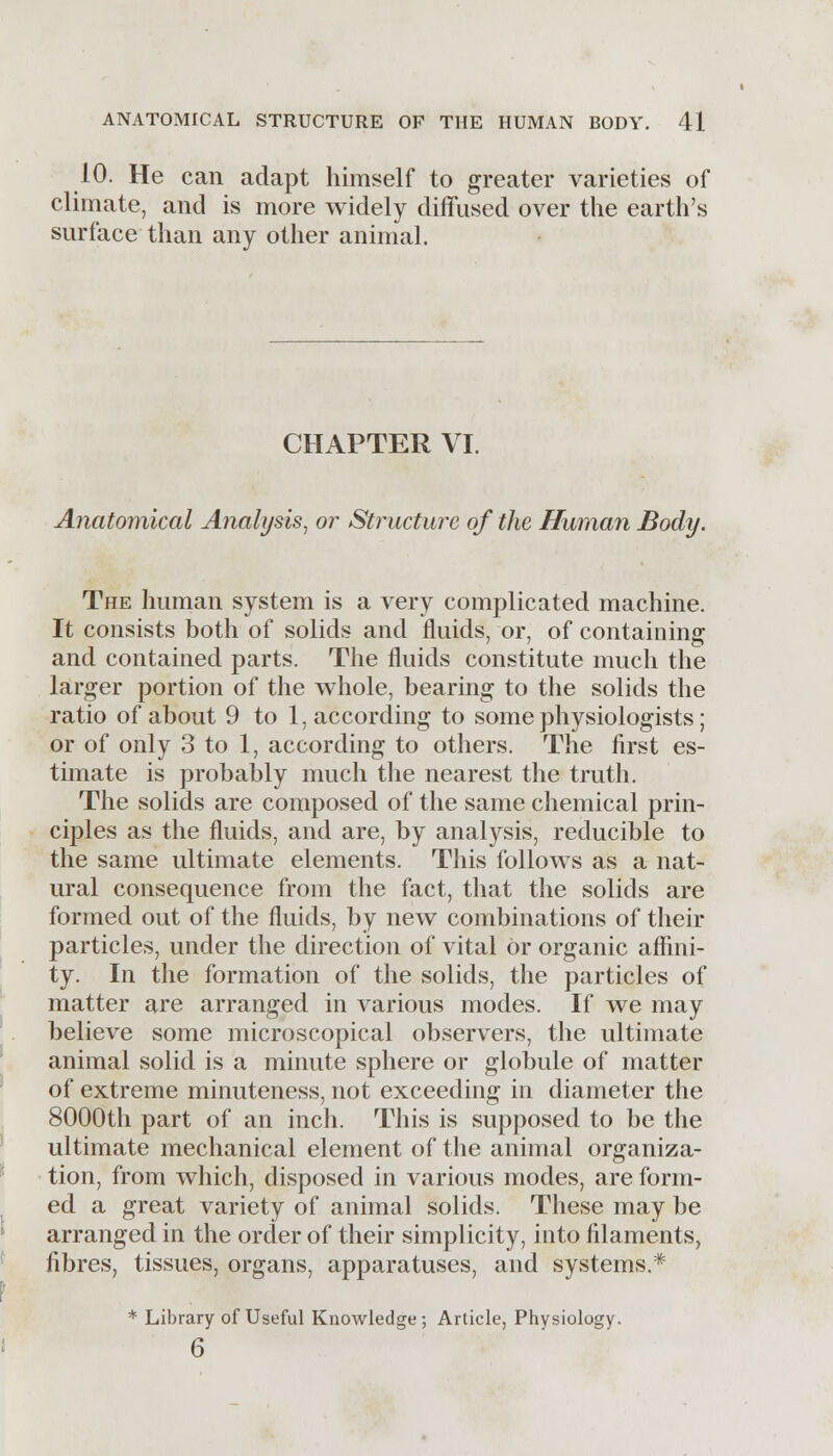 10. He can adapt himself to greater varieties of climate, and is more widely diffused over the earth's surface than any other animal. CHAPTER VI. Anatomical Analysis, or Structure of the Human Body. The human system is a very complicated machine. It consists both of solids and fluids, or, of containing and contained parts. The fluids constitute much the larger portion of the whole, bearing to the solids the ratio of about 9 to 1, according to some physiologists; or of only 3 to 1, according to others. The first es- timate is probably much the nearest the truth. The solids are composed of the same chemical prin- ciples as the fluids, and are, by analysis, reducible to the same ultimate elements. This follows as a nat- ural consequence from the fact, that the solids are formed out of the fluids, by new combinations of their particles, under the direction of vital or organic affini- ty. In the formation of the solids, the particles of matter are arranged in various modes. If we may believe some microscopical observers, the ultimate animal solid is a minute sphere or globule of matter of extreme minuteness, not exceeding in diameter the 8000th part of an inch. This is supposed to be the ultimate mechanical element of the animal organiza- tion, from which, disposed in various modes, are form- ed a great variety of animal solids. These may be arranged in the order of their simplicity, into filaments, fibres, tissues, organs, apparatuses, and systems.* * Library of Useful Knowledge ; Article, Physiology. 6