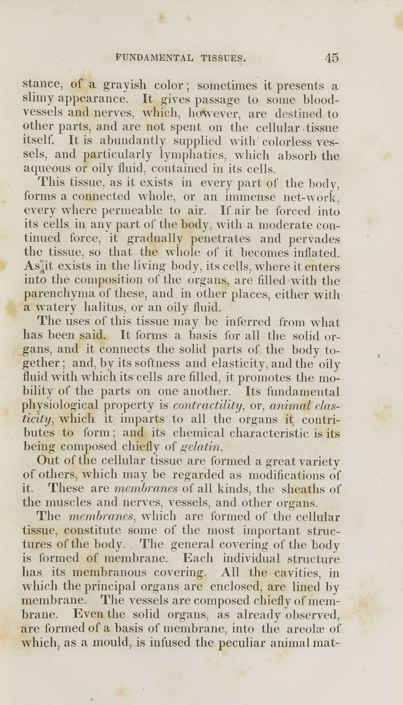 stance, of a grayish color; sometimes it presents a slimy appearance. It gives passage to some blood- vessels and nerves, which, however, are destined to other parts, and are not spent on the cellular tissue itself. It is abundantly supplied with colorless ves- sels, and particularly lymphatics, which absorb the aqueous or oily fluid, contained in its cells. This tissue, as it exists in every part of the body, forms a connected whole, or an immense net-work, every where permeable to air. If air be forced into its cells in any part of the body, with a moderate con- tinued force, it gradually penetrates and pervades the tissue, so that the whole of it becomes inflated. Asjit exists in the living body, its cells, where it enters into the composition of the organs, are filled with the parenchyma of these, and in other places, either with a watery halitus, or an oily fluid. The uses of this tissue may be inferred from what has been said. It forms a basis for all the solid or- gans, and it connects the solid parts of the body to- gether ; and, by its softness and elasticity, and the oily fluid with which its cells are filled, it promotes the mo- bility of the parts on one another. Its fundamental physiological property is contractility, or, animal elas- ticity, which it imparts to all the organs it contri- butes to form; and its chemical characteristic is its being composed chiefly of gelatin. Out of the cellular tissue are formed a great variety of others, which may be regarded as modifications of it. These are membranes of all kinds, the sheaths of the muscles and nerves, vessels, and other organs. The membranes, which are formed of the cellular tissue, constitute some of the most important struc- tures of the body. The general covering of the body is formed of membrane. Each individual structure has its membranous covering. All the cavities, in which the principal organs are enclosed, are lined by membrane. The vessels are composed chiefly of mem- brane. Even the solid organs, as already observed, are formed of a basis of membrane, into the areola? of which, as a mould, is infused the peculiar animal mat-