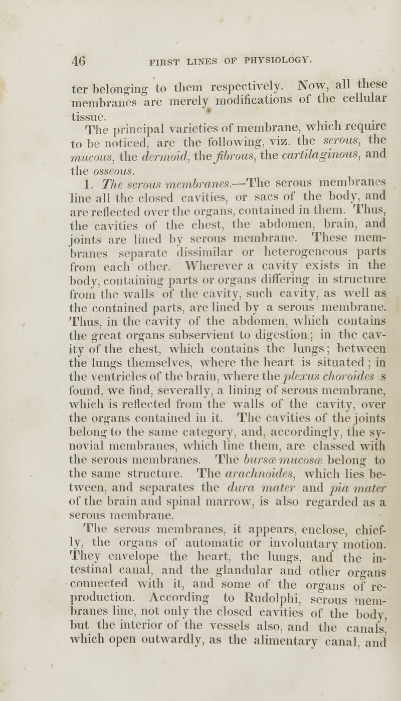 ter belonging to them respectively. Now, all these membranes are merely modifications of the cellular tissue. The principal varieties of membrane, which require to be noticed, are the following, viz. the serous, the mucous, the dermoid, the fibrous, the cartilaginous, and the osseous. 1. The serous membranes.—The serous membranes line all the closed cavities, or sacs of the body, and are reflected over the organs, contained in them. Thus, the cavities of the chest, the abdomen, brain, and joints are lined by serous membrane. These mem- branes separate dissimilar or heterogeneous parts from each other. Wherever a cavity exists in the body, containing parts or organs differing in structure from the walls of the cavity, such cavity, as well as the contained parts, are lined by a serous membrane. Thus, in the cavity of the abdomen, which contains the great organs subservient to digestion; in the cav- ity of the chest, which contains the lungs; between the lungs themselves, where the heart is situated; in the ventricles of the brain, where the plexus choroides s found, we find, severally, a lining of serous membrane, which is reflected from the walls of the cavity, over the organs contained in it. The cavities of the joints belong to the same category, and, accordingly, the sy- novial membranes, which line them, are classed with the serous membranes. The bursa mucosa; belong to the same structure. The arachnoides, which lies be- tween, and separates the dura mater and pia mater of the brain and spinal marrow, is also regarded as a serous membrane. The serous membranes, it appears, enclose, chief- ly, the organs of automatic or involuntary motion. They envelope the heart, the lungs, and the in- testinal canal, and the glandular and other organs connected with it, and some of the organs of re- production. According to Rudolphi, serous mem- branes line, not only the closed cavities of the body, but the interior of the vessels also, and the canals' which open outwardly, as the alimentary canal, and