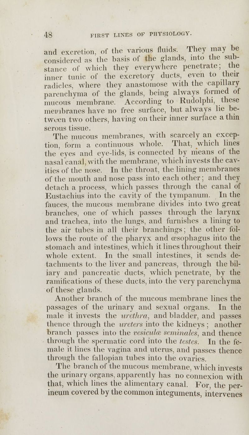 and excretion, of the various fluids. They may be considered as the basis of the glands, into the sub- stance of which they everywhere penetrate; the inner tunic of the excretory ducts, even to their radicles, where they anastomose with the capillary parenchyma of the glands, being always formed of mucous membrane. According to Rudolphi, these membranes have no free surface, but always lie be- tween two others, having on their inner surface a thin serous tissue. The mucous membranes, with scarcely an excep- tion, form a continuous whole. That, which lines the eyes and eye-lids, is connected by means of the nasal canal, with the membrane, which invests the cav- ities of the nose. In the throat, the lining membranes of the mouth and nose pass into each other; and they detach a process, which passes through the canal of Eustachius into the cavity of the tympanum. In the fauces, the mucous membrane divides into two great branches, one of which passes through the larynx and trachea, into the lungs, and furnishes a lining to the air tubes in all their branchings; the other fol- lows the route of the pharyx and oesophagus into the stomach and intestines, which it lines throughout their whole extent. In the small intestines, it sends de- tachments to the liver and pancreas, through the bil- iary and pancreatic ducts, which penetrate, by the ramifications of these ducts, into the very parenchyma of these glands. Another branch of the mucous membrane lines the passages of the urinary and sexual organs. In the male it invests the urethra, and bladder, and passes thence through the ureters into the kidneys ; another branch passes into the vesiculce seminales, and thence through the spermatic cord into the testes. In the fe- male it lines the vagina and uterus, and passes thence through the fallopian tubes into the ovaries. The branch of the mucous membrane, which invests the urinary organs, apparently has no connexion with that, which lines the alimentary canal. For the per- ineum covered by the common integuments, intervenes