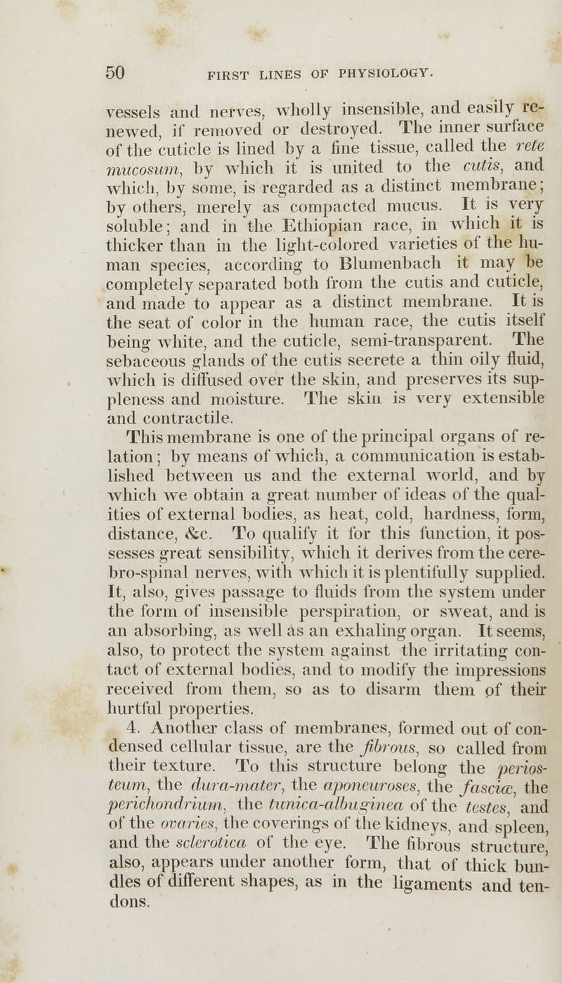vessels and nerves, wholly insensible, and easily re- newed, if removed or destroyed. The inner surface of the cuticle is lined by a fine tissue, called the rete mucosum, by which it is united to the cutis, and which, by some, is regarded as a distinct membrane; by others, merely as compacted mucus. It is very soluble; and in the Ethiopian race, in which it is thicker than in the light-colored varieties of the hu- man species, according to Blumenbach it may be completely separated both from the cutis and cuticle, and made to appear as a distinct membrane. It is the seat of color in the human race, the cutis itself being white, and the cuticle, semi-transparent. The sebaceous glands of the cutis secrete a thin oily fluid, which is diffused over the skin, and preserves its sup- pleness and moisture. The skin is very extensible and contractile. This membrane is one of the principal organs of re- lation ; by means of which, a communication is estab- lished between us and the external world, and by which we obtain a great number of ideas of the qual- ities of external bodies, as heat, cold, hardness, form, distance, &c. To qualify it for this function, it pos- sesses great sensibility, which it derives from the cere- brospinal nerves, with which it is plentifully supplied. It, also, gives passage to fluids from the system under the form of insensible perspiration, or sweat, and is an absorbing, as well as an exhaling organ. It seems, also, to protect the system against the irritating con- tact of external bodies, and to modify the impressions received from them, so as to disarm them pf their hurtful properties. 4. Another class of membranes, formed out of con- densed cellular tissue, are the fibrous, so called from their texture. To this structure belong the perios- teum, the dura-mater, the aponeuroses, the fascia; the perichondrium, the tunica-albaginea of the testes and of the ovaries, the coverings of the kidneys, and spleen, and the sclerotica of the eye. The fibrous structure also, appears under another form, that of thick bun- dles of different shapes, as in the ligaments and ten- dons.