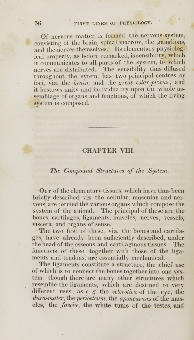Of nervous matter is formed the nervous system, consisting of the brain, spinal marrow, the ganglions, and the nerves themselves. Its elementary physiolog- ical property, as before remarked, is sensibility, which it communicates to all parts of the system, to which nerves are distributed. The sensibility thus diffused throughout the sytem, has two principal centres or foci, viz. the brain, and the great solar plexus; and it bestows unity and individuality upon the whole as- semblage of organs and functions, of which the living system is composed. CHAPTER VIII. The Compound Structures of the System. Out of the elementary tissues, which have thus been briefly described, viz. the cellular, muscular and ner- vous, are formed the various organs which compose the system of the animal. The principal of these are the bones, cartilages, ligaments, muscles, nerves, vessels, viscera, and organs of sense. The two first of these, viz. the bones and cartila- ges, have already been sufficiently described, under the head of the osseous and cartilaginous tissues. The functions of these, together with those of the liga- ments and tendons, are essentially mechanical. The ligaments constitute a structure, the chief use of which is to connect the bones together into one sys- tem; though there are many other structures which resemble the ligaments, which are destined to very different uses; as e. g. the sclerotica of the eye, the dura-mater, the periosteum, the aponeuroses of the mus- cles, the fascia, the white tunic of the testes, and