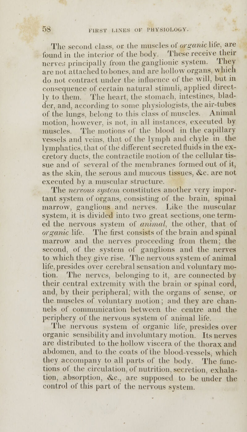 The second class, or the muscles of organic life, are found in the interior of the body. These receive their nerves principally from the ganglionic system. They are not attached to bones, and are hollow organs, which do not contract under the influence of the will, but in consequence of certain natural stimuli, applied direct- ly to them. 'the heart, the stomach, intestines, blad- der, and, according to some physiologists, the air-tubes of the lungs, belong to this class of muscles. Animal motion, however, is not, in all instances, executed by muscles. The motions of the blood in the capillary vessels and veins, that of the lymph and chyle in the lymphatics, that of the different secreted fluids in the ex- cretory ducts, the contractile motion of the cellular tis- sue and of several of the membranes formed out of it, as the skin, the serous and mucous tissues, &c. are not executed by a muscular structure. The nervous system constitutes another very impor- tant system of organs, consisting of the brain, spinal marrow, ganglions and nerves. Like the muscular system, it is divided into two great sections, one term- ed the nervous system of animal, the other, that of organic life. The first consists of the brain and spinal marrow and the nerves proceeding from them; the second, of the system of ganglions and the nerves to which they give rise. The nervous system of animal life, presides over cerebral sensation and voluntary mo- tion. The nerves, belonging to it, are connected by their central extremity with the brain or spinal cord, and, by their peripheral; with the organs of sense, or the muscles of voluntary motion; and they are chan- nels of communication between the centre and the periphery of the nervous system of animal life. The nervous system of organic life, presides over organic sensibility and involuntary motion. Its nerves are distributed to the hollow viscera of the thorax and abdomen, and to the coats of the blood-vessels, which they accompany to all parts of the body. The func- tions of the circulation, of nutrition, secretion, exhala- tion, absorption, &c, are supposed to be under the control of this part of the nervous system.