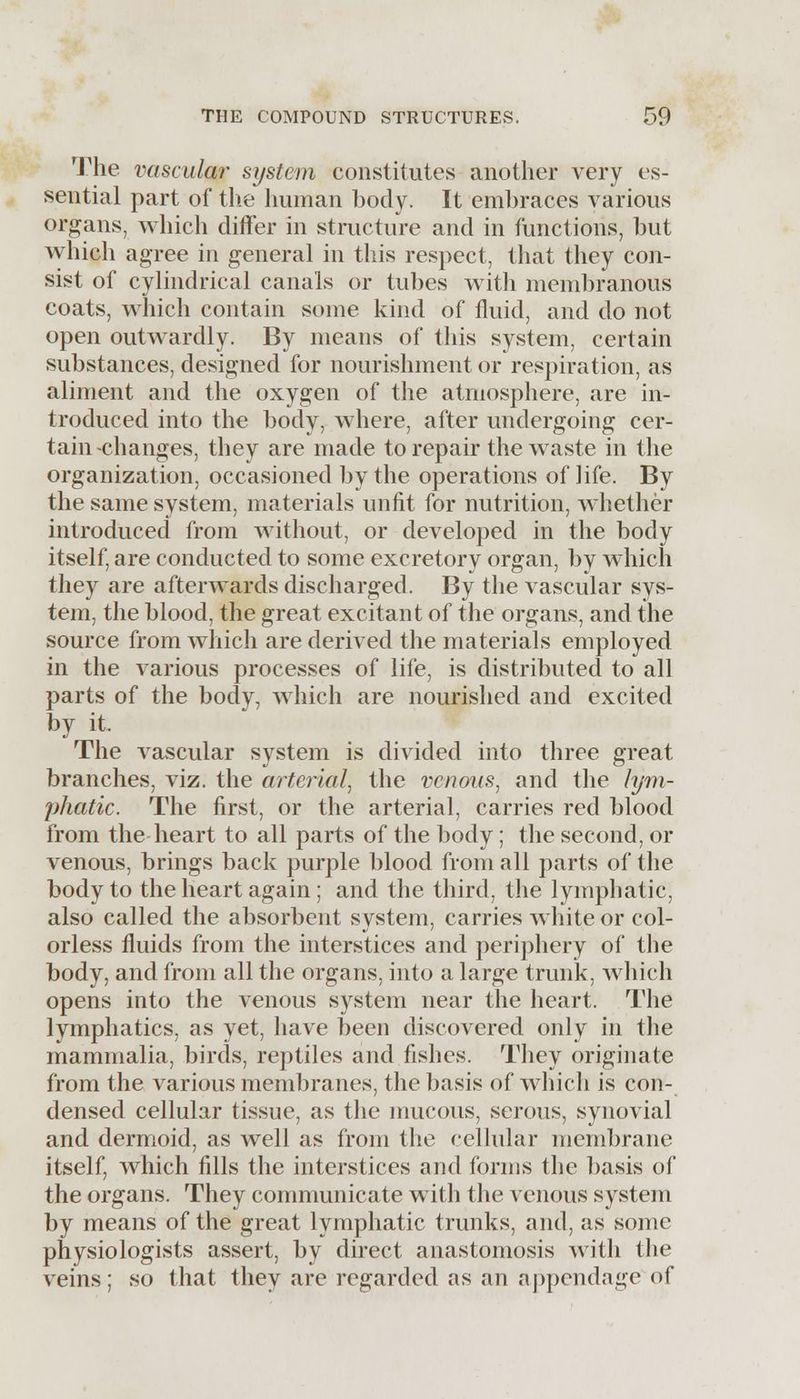 The vascular system constitutes another very es- sential part of the human body. It embraces various organs, which differ in structure and in functions, but which agree in general in this respect, that they con- sist of cylindrical canals or tubes with membranous coats, which contain some kind of fluid, and do not open outwardly. By means of this system, certain substances, designed for nourishment or respiration, as aliment and the oxygen of the atmosphere, are in- troduced into the body, where, after undergoing cer- tain-changes, they are made to repair the waste in the organization, occasioned by the operations of life. By the same system, materials unfit for nutrition, whether introduced from without, or developed in the body itself, are conducted to some excretory organ, by which they are afterwards discharged. By the vascular sys- tem, the blood, the great excitant of the organs, and the source from which are derived the materials employed in the various processes of life, is distributed to all parts of the body, which are nourished and excited by it. The vascular system is divided into three great branches, viz. the arterial, the venous, and the lym- phatic. The first, or the arterial, carries red blood from the heart to all parts of the body; the second, or venous, brings back purple blood from all parts of the body to the heart again ; and the third, the lymphatic, also called the absorbent system, carries white or col- orless fluids from the interstices and periphery of the body, and from all the organs, into a large trunk, which opens into the venous system near the heart. The lymphatics, as yet, have been discovered only in the mammalia, birds, reptiles and fishes. They originate from the various membranes, the basis of which is con- densed cellular tissue, as the mucous, serous, synovial and dermoid, as well as from the cellular membrane itself, which fills the interstices and forms the basis of the organs. They communicate with the venous system by means of the great lymphatic trunks, and, as .some physiologists assert, by direct anastomosis with the veins; so that they are regarded as an appendage of