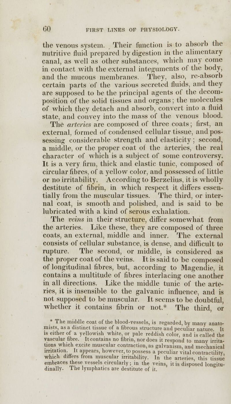 the venous system. Their function is to absorb the nutritive fluid prepared by digestion in the alimentary canal, as well as other substances, which may come in contact with the external integuments of the body, and the mucous membranes. They, also, re-absorb certain parts of the various secreted fluids, and they are supposed to be the principal agents of the decom- position of the solid tissues and organs; the molecules of which they detach and absorb, convert into a fluid state, and convey into the mass of the venous blood. The arteries are composed of three coats; first, an external, formed of condensed cellular tissue, and pos- sessing considerable strength and elasticity; second, a middle, or the proper coat of the arteries, the real character of which is a subject of some controversy. It is a very firm, thick and elastic tunic, composed of circular fibres, of a yellow color, and possessed of little or no irritability. According to Berzelius, it is wholly destitute of fibrin, in which respect it differs essen- tially from the muscular tissues. The third, or inter- nal coat, is smooth and polished, and is said to be lubricated with a kind of serous exhalation. The veins in their structure, differ somewhat from the arteries. Like these, they are composed of three coats, an external, middle and inner. The external consists of cellular substance, is dense, and difficult to rupture. The second, or middle, is considered as the proper coat of the veins. It is said to be composed of longitudinal fibres, but, according to Magendie, it contains a multitude of fibres interlacing one another in all directions. Like the middle tunic of the arte- ries, it is insensible to the galvanic influence, and is not supposed to be muscular. It seems to be doubtful, whether it contains fibrin or not.* The third, or * The middle coat of the blood-vessels, is regarded, by many anato- mists, as a distinct tissue of a fibrous structure and peculiar nature. It is either of a yellowish white, or pale reddish color, and is called the vascular fibre. It contains no fibrin, nor does it respond to many irrita- tions which excite muscular contraction, as galvanism, and mechanical irritation. It appears, however, to possess a peculiar vital contractility, which differs from muscular irritability. In the arteries this tissue embraces these vessels circularly; in the veins, it is disposed longitu- dinally. The lymphatics are destitute of it.