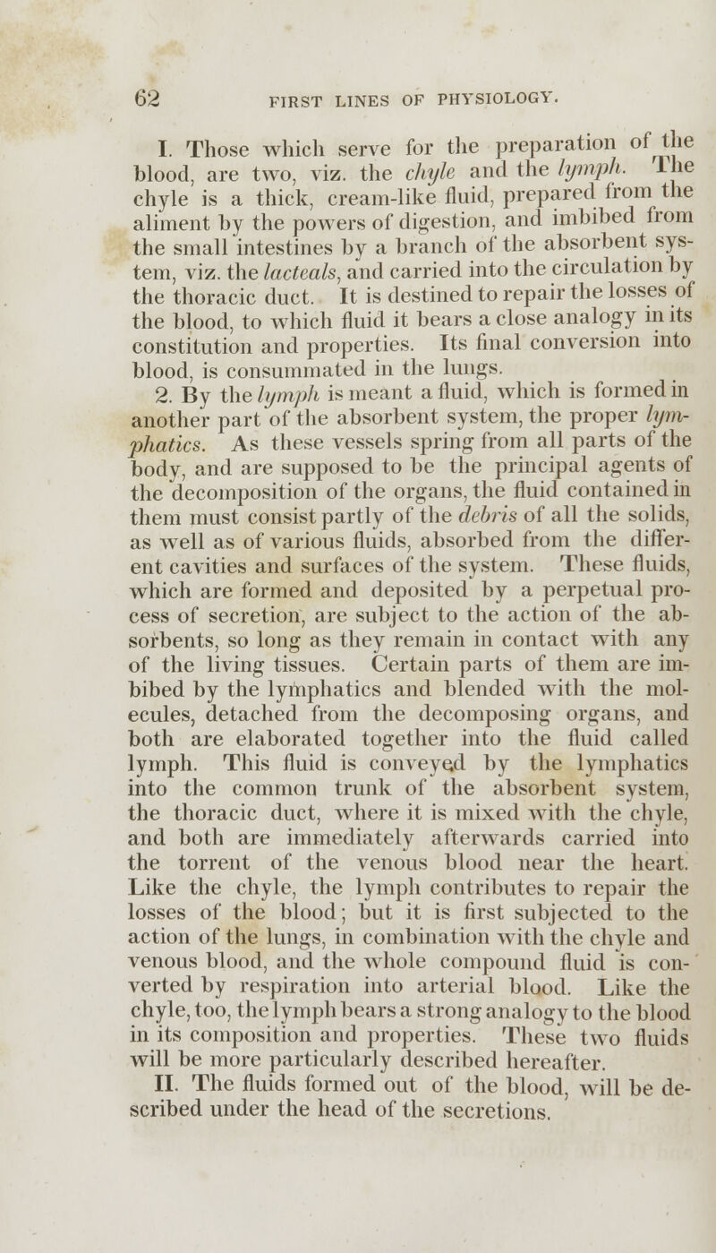 1. Those which serve for the preparation of the blood, are two, viz. the chyle and the lymph, lhe chyle is a thick, cream-like fluid, prepared from the aliment by the powers of digestion, and imbibed from the small intestines by a branch of the absorbent sys- tem, viz. the lacteals, and carried into the circulation by the thoracic duct. It is destined to repair the losses of the blood, to which fluid it bears a close analogy in its constitution and properties. Its final conversion into blood, is consummated in the lungs. 2. By the lymph is meant a fluid, which is formed in another part of the absorbent system, the proper lym- phatics. As these vessels spring from all parts of the body, and are supposed to be the principal agents of the decomposition of the organs, the fluid contained in them must consist partly of the debris of all the solids, as well as of various fluids, absorbed from the differ- ent cavities and surfaces of the system. These fluids, which are formed and deposited by a perpetual pro- cess of secretion, are subject to the action of the ab- sorbents, so long as they remain in contact with any of the living tissues. Certain parts of them are im- bibed by the lymphatics and blended with the mol- ecules, detached from the decomposing organs, and both are elaborated together into the fluid called lymph. This fluid is conveyed by the lymphatics into the common trunk of the absorbent system, the thoracic duct, where it is mixed with the chyle, and both are immediately afterwards carried into the torrent of the venous blood near the heart. Like the chyle, the lymph contributes to repair the losses of the blood; but it is first subjected to the action of the lungs, in combination with the chyle and venous blood, and the whole compound fluid is con- verted by respiration into arterial blood. Like the chyle, too, the lymph bears a strong analogy to the blood in its composition and properties. These two fluids will be more particularly described hereafter. II. The fluids formed out of the blood, will be de- scribed under the head of the secretions.