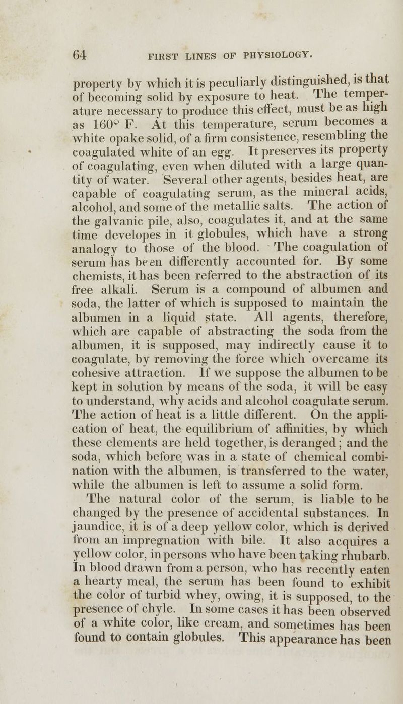 property by which it is peculiarly distinguished, is that of becoming solid by exposure to heat. The temper- ature necessary to produce this effect, must be as high as 160° F. At this temperature, serum becomes a white opake solid, of a firm consistence, resembling the coagulated white of an egg. It preserves its property of coagulating, even when diluted with a large quan- tity of water. Several other agents, besides heat, are capable of coagulating serum, as the mineral acids, alcohol, and some of the metallic salts. The action of the galvanic pile, also, coagulates it, and at the same time developes in it globules, which have a strong analogy to those of the blood. The coagulation of serum has been differently accounted for. By some chemists, it has been referred to the abstraction of its free alkali. Serum is a compound of albumen and soda, the latter of which is supposed to maintain the albumen in a liquid state. All agents, therefore, which are capable of abstracting the soda from the albumen, it is supposed, may indirectly cause it to coagulate, by removing the force which overcame its cohesive attraction. If we suppose the albumen to be kept in solution by means of the soda, it will be easy to understand, why acids and alcohol coagulate serum. The action of heat is a little different. On the appli- cation of heat, the equilibrium of affinities, by which these elements are held together, is deranged; and the soda, which before was in a state of chemical combi- nation with the albumen, is transferred to the water, while the albumen is left to assume a solid form. The natural color of the serum, is liable to be changed by the presence of accidental substances. In jaundice, it is of a deep yellow color, which is derived from an impregnation with bile. It also acquires a yellow color, in persons who have been taking rhubarb. In blood drawn from a person, who has recently eaten a hearty meal, the serum has been found to exhibit the color of turbid whey, owing, it is supposed, to the presence of chyle. In some cases it has been observed of a white color, like cream, and sometimes has been found to contain globules. This appearance has been