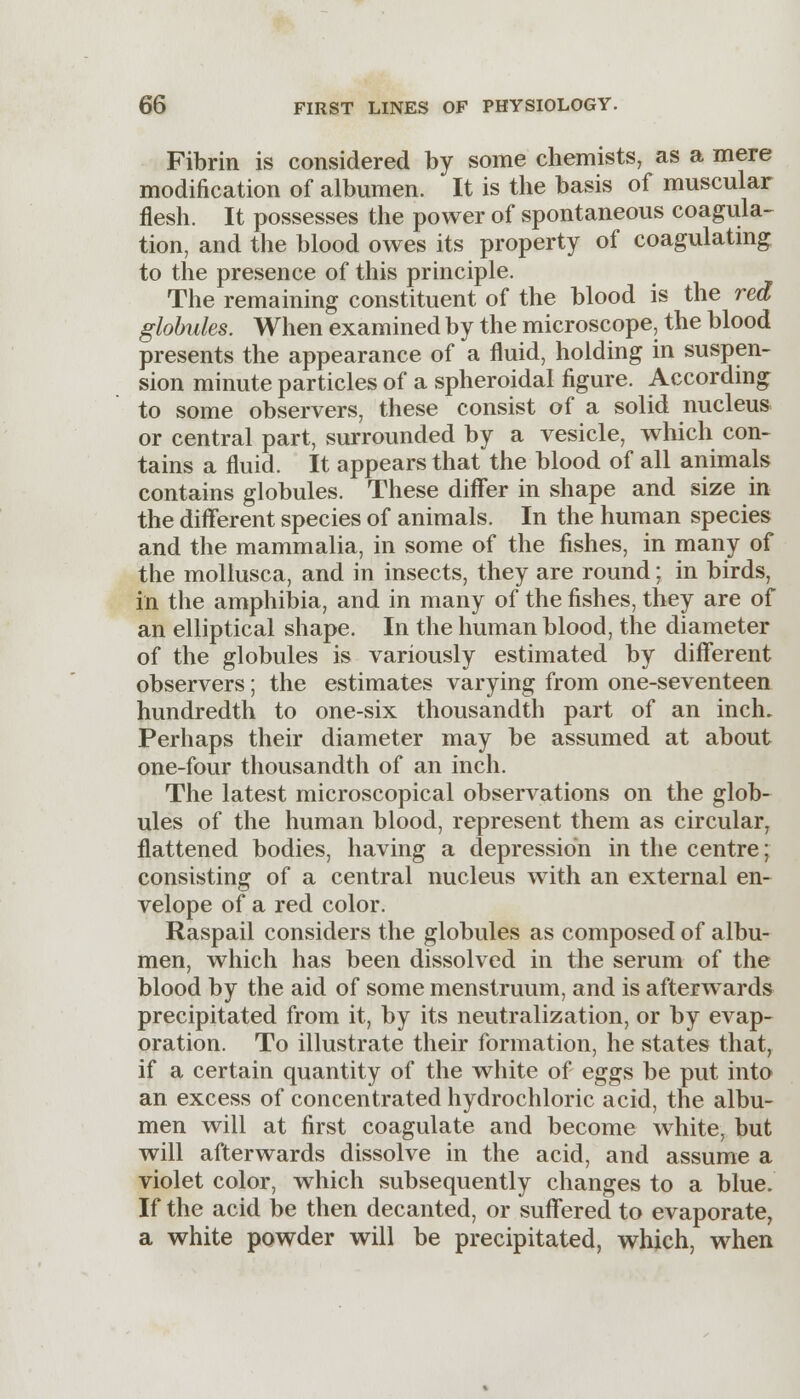 Fibrin is considered by some chemists, as a mere modification of albumen. It is the basis of muscular flesh. It possesses the power of spontaneous coagula- tion, and the blood owes its property of coagulating to the presence of this principle. The remaining constituent of the blood is the red globules. When examined by the microscope, the blood presents the appearance of a fluid, holding in suspen- sion minute particles of a spheroidal figure. According to some observers, these consist of a solid nucleus or central part, surrounded by a vesicle, which con- tains a fluid. It appears that the blood of all animals contains globules. These diflfer in shape and size in the different species of animals. In the human species and the mammalia, in some of the fishes, in many of the mollusca, and in insects, they are round; in birds, in the amphibia, and in many of the fishes, they are of an elliptical shape. In the human blood, the diameter of the globules is variously estimated by different observers; the estimates varying from one-seventeen hundredth to one-six thousandth part of an inch. Perhaps their diameter may be assumed at about one-four thousandth of an inch. The latest microscopical observations on the glob- ules of the human blood, represent them as circular, flattened bodies, having a depression in the centre; consisting of a central nucleus with an external en- velope of a red color. Raspail considers the globules as composed of albu- men, which has been dissolved in the serum of the blood by the aid of some menstruum, and is afterwards precipitated from it, by its neutralization, or by evap- oration. To illustrate their formation, he states that, if a certain quantity of the white of eggs be put into an excess of concentrated hydrochloric acid, the albu- men will at first coagulate and become white, but will afterwards dissolve in the acid, and assume a violet color, which subsequently changes to a blue. If the acid be then decanted, or suffered to evaporate, a white powder will be precipitated, which, when