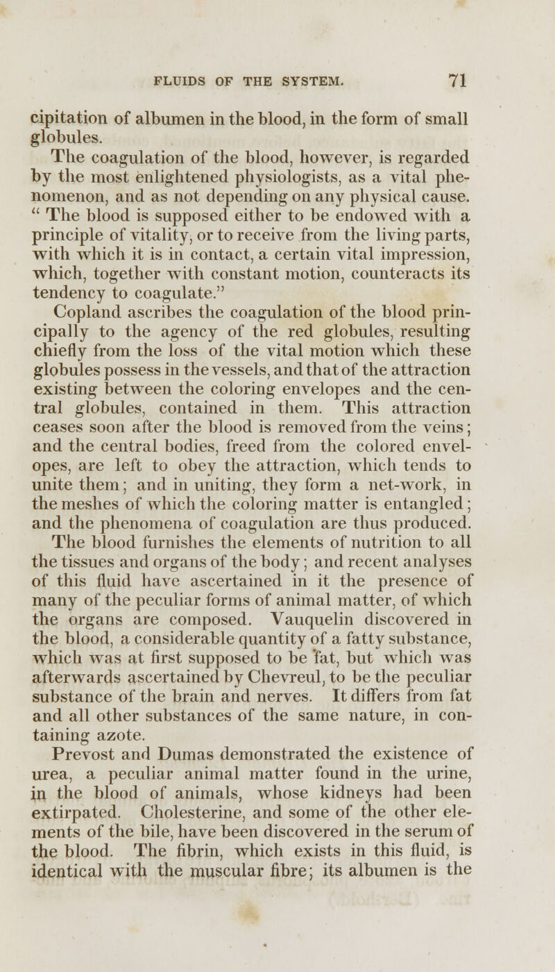 cipitation of albumen in the blood, in the form of small globules. The coagulation of the blood, however, is regarded by the most enlightened physiologists, as a vital phe- nomenon, and as not depending on any physical cause.  The blood is supposed either to be endowed with a principle of vitality, or to receive from the living parts, with which it is in contact, a certain vital impression, which, together with constant motion, counteracts its tendency to coagulate. Copland ascribes the coagulation of the blood prin- cipally to the agency of the red globules, resulting chiefly from the loss of the vital motion which these globules possess in the vessels, and that of the attraction existing between the coloring envelopes and the cen- tral globules, contained in them. This attraction ceases soon after the blood is removed from the veins; and the central bodies, freed from the colored envel- opes, are left to obey the attraction, which tends to unite them; and in uniting, they form a net-work, in the meshes of which the coloring matter is entangled; and the phenomena of coagulation are thus produced. The blood furnishes the elements of nutrition to all the tissues and organs of the body; and recent analyses of this fluid have ascertained in it the presence of many of the peculiar forms of animal matter, of which the organs are composed. Vauquelin discovered in the blood, a considerable quantity of a fatty substance, which was at first supposed to be fat, but which was afterwards ascertained by Chevreul, to be the peculiar substance of the brain and nerves. It differs from fat and all other substances of the same nature, in con- taining azote. Prevost and Dumas demonstrated the existence of urea, a peculiar animal matter found in the urine, in the blood of animals, whose kidneys had been extirpated. Cholesterine, and some of the other ele- ments of the bile, have been discovered in the serum of the blood. The fibrin, which exists in this fluid, is identical with the muscular fibre; its albumen is the