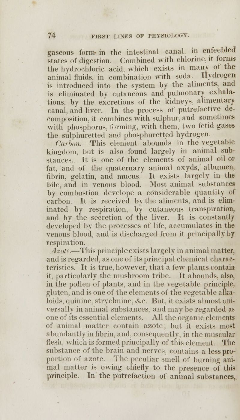 gaseous form- in the intestinal canal, in enfeebled states of digestion. Combined with chlorine, it forms the hydrochloric acid, which exists in many of the animal fluids, in combination with soda. Hydrogen is introduced into the system by the aliments, and is eliminated by cutaneous and pulmonary exhala- tions, by the excretions of the kidneys, alimentary canal, and liver. In the process of putrefactive de- composition, it combines with sulphur, and sometimes with phosphorus, forming, with them, two fetid gases the sulphuretted and phosphuretted hydrogen. Carbon.—This element abounds in the vegetable kingdom, but is also found largely in animal sub- stances. It is one of the elements of animal oil or fat, and of the quaternary animal oxyds, albumen, fibrin, gelatin, and mucus. It exists largely in the bile, and in venous blood. Most animal substances by combustion develope a considerable quantity of carbon. It is received by the aliments, and is elim- inated by respiration, by cutaneous transpiration, and by the secretion of the liver. It is constantly developed by the processes of life, accumulates in the venous blood, and is discharged from it principally by respiration. Azote.—This principle exists largely in animal matter, and is regarded, as one of its principal chemical charac- teristics. It is true, however, that a few plants contain it, particularly the mushroom tribe. It abounds, also, in the pollen of plants, and in the vegetable principle, gluten, and is one of the elements of the vegetable alka- loids, quinine, strychnine, &c. But, it exists almost uni- versally in animal substances, and may be regarded as one of its essential elements. All the organic elements of animal matter contain azote; but it exists most abundantly in fibrin, and, consequently, in the muscular flesh, which is formed principally of this element. The substance of the brain and nerves, contains a less pro- portion of azote. The peculiar smell of burning ani- mal matter is owing chiefly to the presence of this principle. In the putrefaction of animal substances,