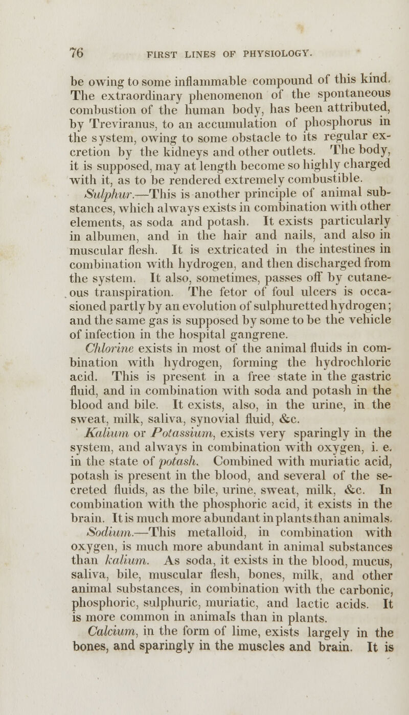 be owing to some inflammable compound of this kind- The extraordinary phenomenon of the spontaneous combustion of the human body, has been attributed, by Treviranus, to an accumulation of phosphorus in the system, owing to some obstacle to its regular ex- cretion by the kidneys and other outlets. The body, it is supposed, may at length become so highly charged with it, as to be rendered extremely combustible. Sulphur.—This is another principle of animal sub- stances, which always exists in combination with other elements, as soda and potash. It exists particularly in albumen, and in the hair and nails, and also in muscular flesh. It is extricated in the intestines in combination with hydrogen, and then discharged from the system. It also, sometimes, passes off' by cutane- ous transpiration. The fetor of foul ulcers is occa- sioned partly by an evolution of sulphuretted hydrogen; and the same gas is supposed by some to be the vehicle of infection in the hospital gangrene. Chlorine exists in most of the animal fluids in com- bination with hydrogen, forming the hydrochloric acid. This is present in a free state in the gastric fluid, and in combination with soda and potash in the blood and bile. It exists, also, in the urine, in the sweat, milk, saliva, synovial fluid, &c. Kalium or Potassium, exists very sparingly in the system, and always in combination with oxygen, i. e. in the state of potash. Combined with muriatic acid, potash is present in the blood, and several of the se- creted fluids, as the bile, urine, sweat, milk, &c. In combination with the phosphoric acid, it exists in the brain. It is much more abundant in plants than animals. Sodium.—This metalloid, in combination with oxygen, is much more abundant in animal substances than kalium. As soda, it exists in the blood, mucus, saliva, bile, muscular flesh, bones, milk, and other animal substances, in combination with the carbonic, phosphoric, sulphuric, muriatic, and lactic acids. It is more common in animals than in plants. Calcium, in the form of lime, exists largely in the bones, and sparingly in the muscles and brain. It is
