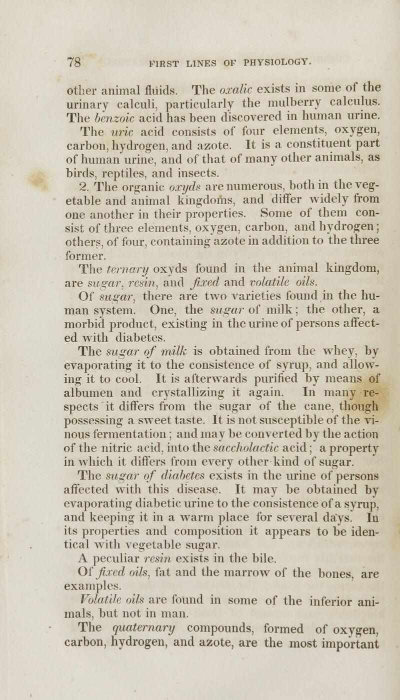 other animal fluids. The oxalic exists in some of the urinary calculi, particularly the mulberry calculus. The benzoic acid has been discovered in human urine. The uric acid consists of four elements, oxygen, carbon, hydrogen, and azote. It is a constituent part of human urine, and of that of many other animals, as birds, reptiles, and insects. 2. The organic oxyds are numerous, both in the veg- etable and animal kingdoms, and differ widely from one another in their properties. Some of them con- sist of three elements, oxygen, carbon, and hydrogen; others, of four, containing azote in addition to the three former. The ternary oxyds found in the animal kingdom, are sugar, resin, and fixed and volatile oils. Of sugar, there are two varieties found in the hu- man system. One, the sugar of milk; the other, a morbid product, existing in the urine of persons affect- ed with diabetes. The sugar of milk is obtained from the wiiey, by evaporating it to the consistence of syrup, and allow- ing it to cool. It is afterwards purified by means of albumen and crystallizing it again. In many re- spects it differs from the sugar of the cane, though possessing a sweet taste. It is not susceptible of the vi- nous fermentation; and may be converted by the action of the nitric acid, into the saccholactic acid; a property in which it differs from every other kind of sugar. The sugar of diabetes exists in the urine of persons affected with this disease. It may be obtained by evaporating diabetic urine to the consistence of a syrup, and keeping it in a warm place for several days. In its properties and composition it appears to be iden- tical with vegetable sugar. A peculiar resin exists in the bile. Of fixed oils, fat and the marrow of the bones, are examples. Volatile oils are found in some of the inferior ani- mals, but not in man. The quaternary compounds, formed of oxygen, carbon, hydrogen, and azote, are the most important