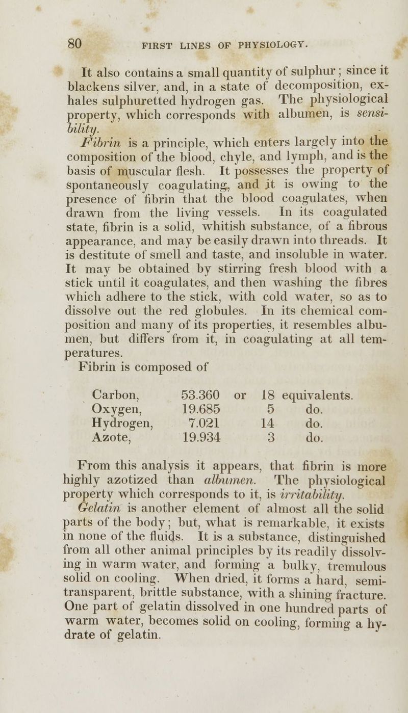 It also contains a small quantity of sulphur; since it blackens silver, and, in a state of decomposition, ex- hales sulphuretted hydrogen gas. The physiological property, which corresponds with albumen, is sensi- bility. Fibrin is a principle, which enters largely into the composition of the blood, chyle, and lymph, and is the basis of muscular flesh. It possesses the property of spontaneously coagulating, and it is owing to the presence of fibrin that the blood coagulates, when drawn from the living vessels. In its coagulated state, fibrin is a solid, whitish substance, of a fibrous appearance, and may be easily drawn into threads. It is destitute of smell and taste, and insoluble in water. It may be obtained by stirring fresh blood with a stick until it coagulates, and then washing the fibres which adhere to the stick, with cold water, so as to dissolve out the red globules. In its chemical com- position and many of its properties, it resembles albu- men, but differs from it, in coagulating at all tem- peratures. Fibrin is composed of Carbon, 53.360 or 18 equivalents. Oxygen, 19.685 5 do. Hydrogen, 7.021 14 do. Azote, 19.934 3 do. From this analysis it appears, that fibrin is more highly azotized than albumen. The physiological property which corresponds to it, is instability. Gelatin is another element of almost all the solid parts of the body; but, what is remarkable, it exists in none of the fluids. It is a substance, distinguished from all other animal principles by its readily dissolv- ing in warm water, and forming a bulky, tremulous solid on cooling. When dried, it forms a hard, semi- transparent, brittle substance, with a shining fracture. One part of gelatin dissolved in one hundred parts of warm water, becomes solid on cooling, forming a hy- drate of gelatin.