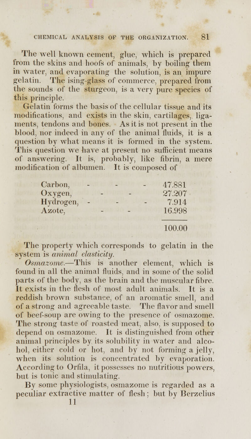 The well known cement, glue, which is prepared from the skins and hoofs of animals, by boiling them in water, and evaporating the solution, is an impure gelatin. The ising-glass of commerce, prepared from the sounds of the sturgeon, is a very pure species of this principle. Gelatin forms the basis of the cellular tissue and its modifications, and exists in the skin, cartilages, liga- ments, tendons and bones. As it is not present in the blood, nor indeed in any of the animal fluids, it is a question by what means it is formed in the system. This question we have at present no sufficient means of answering. It is, probably, like fibrin, a mere modification of albumen. It is composed of Carbon, - - - 47.881 Oxygen, - - 27.207 Hydrogen, - - - 7.914 Azote, - - 16.998 100.00 The property which corresponds to gelatin in the system is animal elasticity. Osjnazome.—This is another element, which is found in all the animal fluids, and in some of the solid parts of the body, as the brain and the muscular fibre. It exists in the flesh of most adult animals. It is a reddish brown substance, of an aromatic smell, and of a strong and agreeable taste. The flavor and smell of beef-soup are owing to the presence of osmazome. The strong taste of roasted meat, also, is supposed to depend on osmazome. It is distinguished from other animal principles by its solubility in water and alco- hol, either cold or hot, and by not forming a jelly, when its solution is concentrated by evaporation. According to Orfila, it possesses no nutritious powers, but is tonic and stimulating. By some physiologists, osmazome is regarded as a peculiar extractive matter of flesh ; but by Berzelius