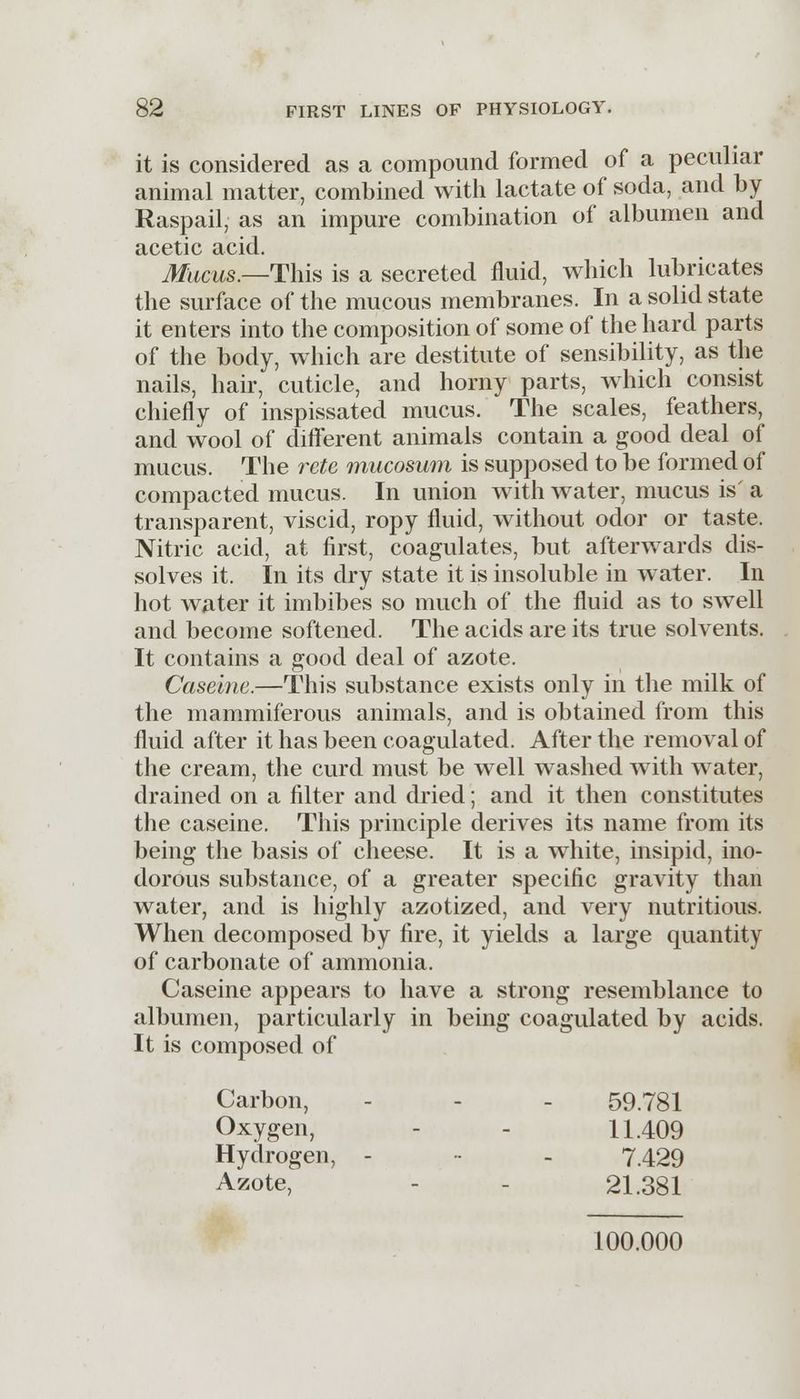 it is considered as a compound formed of a peculiar animal matter, combined with lactate of soda, and by Raspail, as an impure combination of albumen and acetic acid. Mticus.—This is a secreted fluid, which lubricates the surface of the mucous membranes. In a solid state it enters into the composition of some of the hard parts of the body, which are destitute of sensibility, as the nails, hair, cuticle, and horny parts, which consist chiefly of inspissated mucus. The scales, feathers, and wool of different animals contain a good deal of mucus. The rete mucosum is supposed to be formed of compacted mucus. In union with water, mucus is' a transparent, viscid, ropy fluid, without odor or taste. Nitric acid, at first, coagulates, but afterwards dis- solves it. In its dry state it is insoluble in water. In hot water it imbibes so much of the fluid as to swell and become softened. The acids are its true solvents. It contains a good deal of azote. Caseine.—This substance exists only in the milk of the mammiferous animals, and is obtained from this fluid after it has been coagulated. After the removal of the cream, the curd must be well washed with water, drained on a filter and dried; and it then constitutes the caseine. This principle derives its name from its being the basis of cheese. It is a white, insipid, ino- dorous substance, of a greater specific gravity than water, and is highly azotized, and very nutritious. When decomposed by fire, it yields a large quantity of carbonate of ammonia. Caseine appears to have a strong resemblance to albumen, particularly in being coagulated by acids. It is composed of Carbon, - - 59.781 Oxygen, - - 11.409 Hydrogen, - - 7.429 Azote, 21.381 100.000