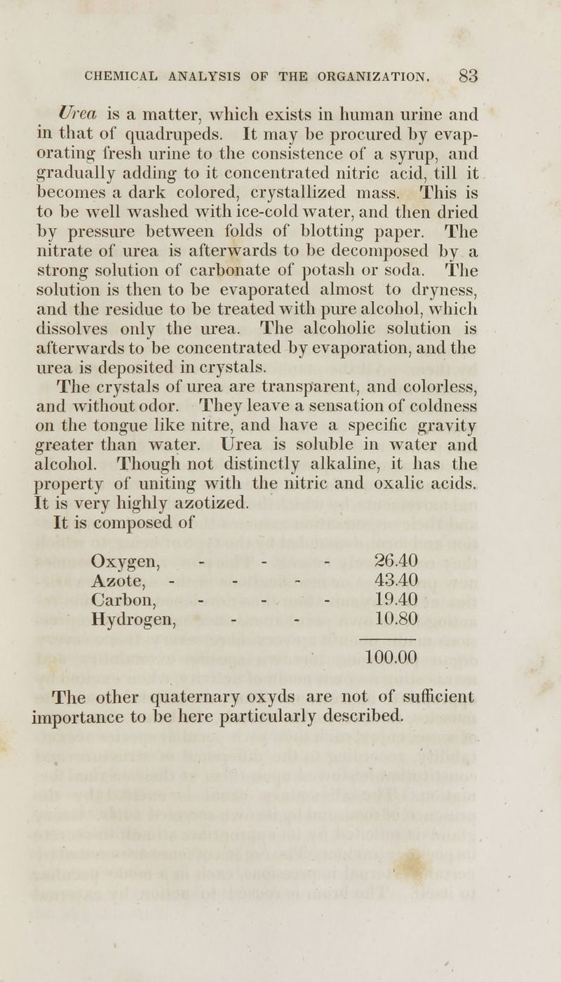 Urea is a matter, which exists in human urine and in that of quadrupeds. It may be procured by evap- orating fresh urine to the consistence of a syrup, and gradually adding to it concentrated nitric acid, till it becomes a dark colored, crystallized mass. This is to be well washed with ice-cold water, and then dried by pressure between folds of blotting paper. The nitrate of urea is afterwards to be decomposed by a strong solution of carbonate of potash or soda. The solution is then to be evaporated almost to dryness, and the residue to be treated with pure alcohol, which dissolves only the urea. The alcoholic solution is afterwards to be concentrated by evaporation, and the urea is deposited in crystals. The crystals of urea are transparent, and colorless, and without odor. They leave a sensation of coldness on the tongue like nitre, and have a specific gravity greater than water. Urea is soluble in water and alcohol. Though not distinctly alkaline, it has the property of uniting with the nitric and oxalic acids. It is very highly azotized. It is composed of Oxygen, - - - 26.40 Azote, - - - 43.40 Carbon, - - - 19.40 Hydrogen, - - 10.80 100.00 The other quaternary oxyds are not of sufficient importance to be here particularly described.