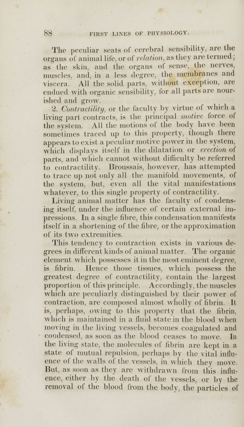 The peculiar seats of cerebral sensibility, are the organs of animal life, or of relation, as they are termed; as the skin, and the organs of sense, the nerves, muscles, and, in a less degree, the membranes and viscera. All the solid parts, without exception, are endued with organic sensibility, for all parts are nour- ished and grow. 2. Contractility, or the faculty by virtue of which a living part contracts, is the principal motive force of the system. All the motions of the body have been sometimes traced up to this property, though there appears to exist a peculiar motive power in the system, which displays itself in the dilatation or erection of parts, and which cannot without difficulty be referred to contractility. Broussais, however, has attempted to trace up not only all the manifold movements, of the system, but, even all the vital manifestations whatever, to this single property of contractility. Living animal matter has the faculty of condens- ing itself, under the influence of certain external im- pressions. In a single fibre, this condensation manifests itself in a shortening of the fibre, or the approximation of its two extremities. This tendency to contraction exists in various de- grees in different kinds of animal matter. The organic element which possesses it in the most eminent degree, is fibrin. Hence those tissues, which possess the greatest degree of contractility, contain the largest proportion of this principle. Accordingly, the muscles which are peculiarly distinguished by their power of contraction, are composed almost wholly of fibrin. It is, perhaps, owing to this property that the fibrin, which is maintained in a fluid state in the blood when moving in the living vessels, becomes coagulated and condensed, as soon as the blood ceases to move. In the living state, the molecules of fibrin are kept in a state of mutual repulsion, perhaps by the vital influ- ence of the walls of the vessels, in which they move. But, as soon as they are withdrawn from this influ- ence, either by the death of the vessels, or by the removal of the blood from the body, the particles of &