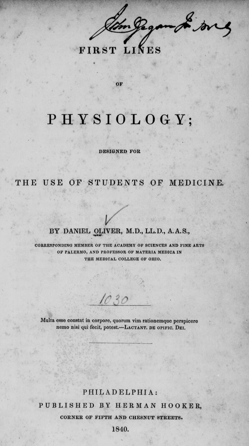 IRST LINES X^^V^A OF PHYSIOLOGY; DESIGNED FOR THE USE OP STUDENTS OF MEDICINE. BY DANIEL OLIVER, M.D., LL.D., A.A.S., mm CORRESPONDING MEMBER OF THE ACADEMY OF SCIENCES AND FINE ARTS OF PALERMO, AND PROFESSOR OF MATERIA MEDICA IN THE MEDICAL COLLEGE OF OHIO. Multa esse constat in corpore, quorum vim rationemque perspicere nemo nisi qui fecit, potest.—Lactant. de opific. Dei. PHILADELPHIA: PUBLISHED BY HERMAN HOOKER, CORNER OF FIFTH AND CHESNUT STREETS. 1840.