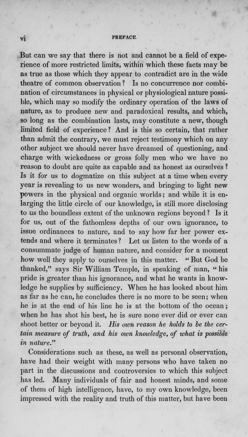 But can we say that there is not and cannot be a field of expe- rience of more restricted limits, within which these facts may be as true as those which they appear to contradict are in the wide theatre of common observation ? Is no concurrence nor combi- nation of circumstances in physical or physiological nature possi- ble, which may so modify the ordinary operation of the laws of nature, as to produce new and paradoxical results, and which, so long as the combination lasts, may constitute a new, though limited field of experience? And is this so certain, that rather than admit the contrary, we must reject testimony which on any other subject we should never have dreamed of questioning, and charge with wickedness or gross folly men who we have no reason to doubt are quite as capable and as honest as ourselves 1 Is it for us to dogmatize on this subject at a time when every year is revealing to us new wonders, and bringing to light new powers in the physical and organic worlds; and while it is en- larging the little circle of our knowledge, is still more disclosing to us the boundless extent of the unknown regions beyond 1 Is it for us, out of the fathomless depths of our own ignorance, to issue ordinances to nature, and to say how far her power ex- tends and where it terminates 1 Let us listen to the words of a consummate judge of human nature, and consider for a moment how well they apply to ourselves in this matter.  But God be thanked, says Sir William Temple, in speaking of man,  his pride is greater than his ignorance, and what he wants in know- ledge he supplies by sufficiency. When he has looked about him as far as he can, he concludes there is no more to be seen; when he is at the end of his line he is at the bottom of the ocean; when he has shot his best, he is sure none ever did or ever can shoot better or beyond it. His own reason he holds to be the cer- tain measure of truth, and his own knowledge, of what is possible in nature. Considerations such as these, as well as personal observation, have had their weight with many persons who have taken no part in the discussions and controversies to which this subject has led. Many individuals of fair and honest minds, and some of them of high intelligence, have, to my own knowledge, been impressed with the reality and truth of this matter, but have been