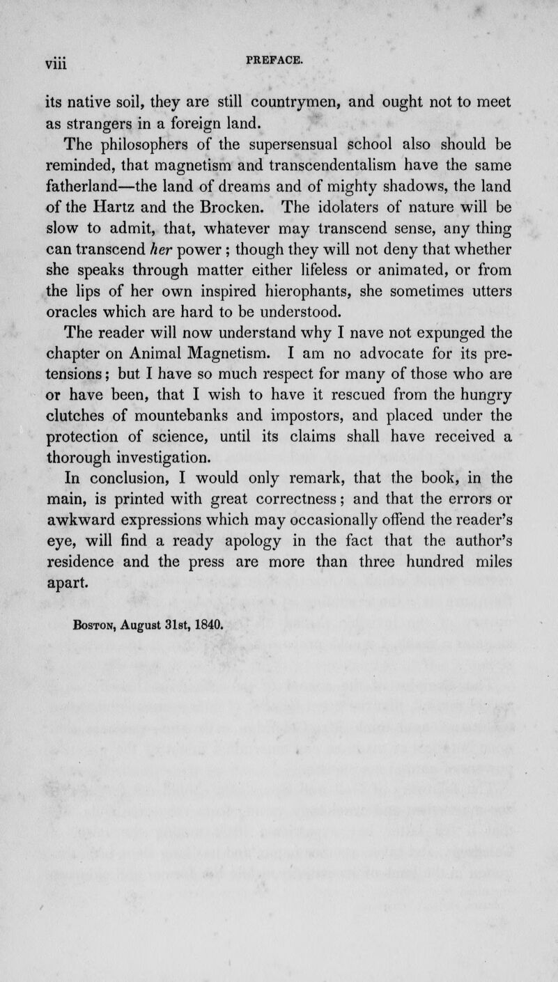 Vlll its native soil, they are still countrymen, and ought not to meet as strangers in a foreign land. The philosophers of the supersensual school also should be reminded, that magnetism and transcendentalism have the same fatherland—the land of dreams and of mighty shadows, the land of the Hartz and the Brocken. The idolaters of nature will be slow to admit, that, whatever may transcend sense, any thing can transcend her power ; though they will not deny that whether she speaks through matter either lifeless or animated, or from the lips of her own inspired hierophants, she sometimes utters oracles which are hard to be understood. The reader will now understand why I nave not expunged the chapter on Animal Magnetism. I am no advocate for its pre- tensions ; but I have so much respect for many of those who are or have been, that I wish to have it rescued from the hungry clutches of mountebanks and impostors, and placed under the protection of science, until its claims shall have received a thorough investigation. In conclusion, I would only remark, that the book, in the main, is printed with great correctness; and that the errors or awkward expressions which may occasionally offend the reader's eye, will find a ready apology in the fact that the author's residence and the press are more than three hundred miles apart. Boston, August 31st, 1840.