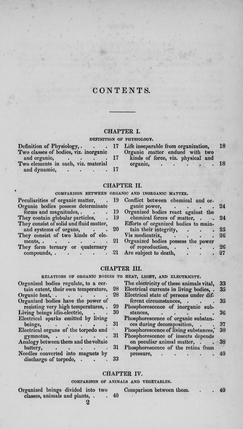 CHAPTER I. DEFINITION OF PHYSIOLOGY. Definition of Physiology,. Two classes of bodies, viz. inorganic and organic, .... Two elements in each, viz. material and dynamic, .... 17 17 17 Life inseparable from organization, 18 Organic matter endued with two kinds of force, viz. physical and organic, . . . . .18 CHAPTER II. COMPARISON BETWEEN ORGANIC AND INORGANIC MATTER. Peculiarities of organic matter, . 19 Organic bodies possess determinate forms and magnitudes, . , • . 19 They contain globular particles, . 19 They consist of solid and fluid matter, and systems of organs, . . 20 They consist of two kinds of ele- ments, 21 They form ternary or quaternary compounds, 21 Conflict between chemical and or- ganic power, . . . Organized bodies react against the chemical forces of matter, . Efforts of organized bodies to main- tain their integrity, Vis medicatrix, .... Organized bodies possess the power of reproduction, .... Are subject to death, 24 24 25 26 26 27 CHAPTER III. RELATIONS OF ORGANIC BODIES TO Organized bodies regulate, to a cer- tain extent, their own temperature, 28 Organic heat, ..... 28 Organized bodies have the power of resisting very high temperatures, . 29 Living beings idio-electric, . . 30 Electrical sparks emitted by living beings, ..... 31 Electrical organs of the torpedo and gymnotus, 31 Analogy between them and the voltaic battery, 31 Needles converted into magnets by discharge of torpedo, . . .33 HEAT, LIGHT, AND ELECTRICITY. The electricity of these animals vital, 33 Electrical currents in living bodies, . 35 Electrical state of persons under dif- ferent circumstances, . . .35 Phosphorescence of inorganic sub- stances, 36 Phosphorescence of organic substan- ces during decomposition, . . 37 Phosphorescence of living substances,' 38 Phosphorescence of insects depends on peculiar animal matter, . . 38 Phosphorescence of the retina from pressure, 40 Organized beings divided into two classes, animals and plants, . 2 CHAPTER IV. COMPARISON OF ANIMALS AND VEGETABLES. Comparison between them. 40 40