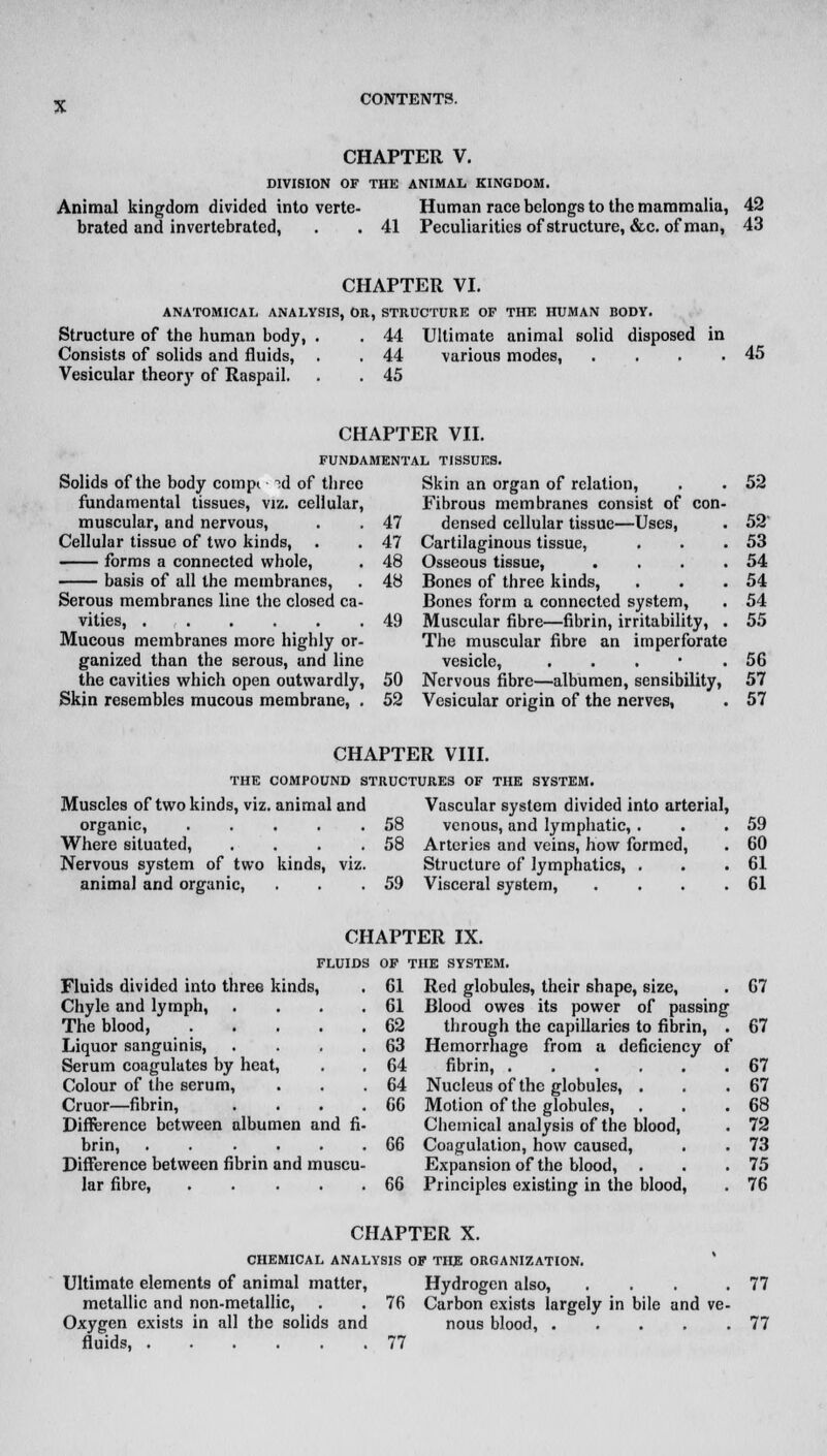 CHAPTER V. DIVISION OF THE ANIMAL KINGDOM. Animal kingdom divided into verte- Human race belongs to the mammalia, 42 brated and invcrtebrated, . . 41 Peculiarities of structure, &c. of man, 43 CHAPTER VI. ANATOMICAL ANALYSIS, OR, STRUCTURE OF THE HUMAN BODY. Structure of the human body, . . 44 Ultimate animal solid disposed in Consists of solids and fluids, . . 44 various modes, . . . .45 Vesicular theory of Raspail. . . 45 CHAPTER VII. FUNDAMENTAL TISSUES. Solids of the body compi id of three Skin an organ of relation, . . 52 fundamental tissues, viz. cellular, Fibrous membranes consist of con- muscular, and nervous, . . 47 densed cellular tissue—Uses, . 52 Cellular tissue of two kinds, . . 47 Cartilaginous tissue, . . .53 forms a connected whole, . 48 Osseous tissue, . . . .54 basis of all the membranes, . 48 Bones of three kinds, . . .54 Serous membranes line the closed ca- Bones form a connected system, . 54 vities, 49 Muscular fibre—fibrin, irritability, . 55 Mucous membranes more highly or- The muscular fibre an imperforate ganized than the serous, and line vesicle, . . . • .56 the cavities which open outwardly, 50 Nervous fibre—albumen, sensibility, 57 Skin resembles mucous membrane, . 52 Vesicular origin of the nerves, . 57 CHAPTER VIII. THE COMPOUND STRUCTURES OF THE SYSTEM. Muscles of two kinds, viz. animal and Vascular system divided into arterial, organic, . . . . .58 venous, and lymphatic, . . .59 Where situated, . . . .58 Arteries and veins, how formed, . 60 Nervous system of two kinds, viz. Structure of lymphatics, . . .61 animal and organic, . . .59 Visceral system, . . . .61 CHAPTER IX. FLUIDS OF THE SYSTEM. Fluids divided into three kinds, . 61 Red globules, their shape, size, . 67 Chyle and lymph, . . . .61 Blood owes its power of passing The blood, 62 through the capillaries to fibrin, . 67 Liquor sanguinis, . . . .63 Hemorrhage from a deficiency of Serum coagulates by heat, . . 64 fibrin, 67 Colour of the serum, . . .64 Nucleus of the globules, . . .67 Cruor—fibrin, . . . .66 Motion of the globules, . . .68 Difference between albumen and fi- Chemical analysis of the blood, . 72 brin, 66 Coagulation, how caused, . . 73 Difference between fibrin and muscu- Expansion of the blood, . . .75 Jar fibre, 66 Principles existing in the blood, . 76 CHAPTER X. CHEMICAL ANALYSIS OF THE ORGANIZATION. Ultimate elements of animal matter, Hydrogen also, ... .77 metallic and non-metallic, . . 76 Carbon exists largely in bile and ve- Oxygen exists in all the solids and nous blood, 77 fluids, 77