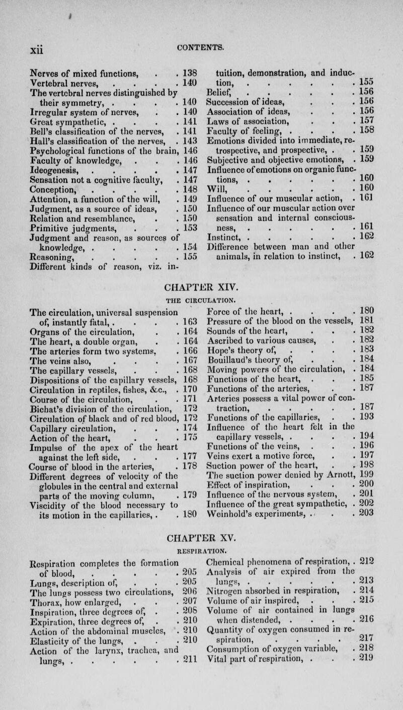 xu Nerves of mixed functions, . .138 Vertebral nerves, .... 140 The vertebral nerves distinguished by their symmetry, .... 140 Irregular system of nerves, . . 140 Great sympathetic, .... 141 Bell's classification of the nerves, . 141 Hall's classification of the nerves, . 143 Psychological functions of the brain, 146 Faculty of knowledge, . . . 146 Ideogenesis, ..... 147 Sensation not a cognitive faculty, . 147 Conception, 148 Attention, a function of the will, . 149 Judgment, as a source of ideas, . 150 Relation and resemblance, . . 150 Primitive judgments, . . . 153 Judgment and reason, as sources of knowledge, 154 Reasoning, ..... 155 Different kinds of reason, viz. in- tuition, demonstration, and induc- tion, 155 Belief, 156 Succession of ideas, . . . 156 Association of ideas, . . . 156 Laws of association, . . . 157 Faculty of feeling, .... 158 Emotions divided into immediate, re- trospective, and prospective, . . 159 Subjective and objective emotions, . 159 Influence of emotions on organic func- tions, 160 Will, . . . . . .160 Influence of our muscular action, . 161 Influence of our muscular action over sensation and internal conscious- ness, 161 Instinct, 162 Difference between man and other animals, in relation to instinct, . 162 CHAPTER XIV. The circulation, universal suspension of, instantly fatal,.... Organs of the circulation, The heart, a double organ, The arteries form two systems, The veins also, . . . . The capillary vessels, Dispositions of the capillary vessels, Circulation in reptiles, fishes, &c, . Course of the circulation, Bichat's division of the circulation, Circulation of black and of red blood, Capillary circulation, Action of the heart, Impulse of the apex of the heart against the left side, Course of blood in the arteries, Different degrees of velocity of the globules in the central and external parts of the moving column, Viscidity of the blood necessary to its motion in the capillaries, . CIRCULATION. Force of the heart, . . . .180 163 Pressure of the blood on the vessels, 181 164 Sounds of the heart, . . .182 164 Ascribed to various causes, . . 182 166 Hope's theory of, . . . .183 167 Bouillaud's theory of, . . .184 168 Moving powers of the circulation, . 184 168 Functions of the heart, . . .185 170 Functions of the arteries, . . 187 171 Arteries possess a vital power of con- 172 traction, 187 172 Functions of the capillaries, . . 193 174 Influence of the heart felt in the 175 capillary vessels, .... 194 Functions of the veins, . . . 196 177 Veins exert a motive force, . . 197 178 Suction power of the heart, . . 198 The suction power denied by Arnott, 199 Effect of inspiration, . . .200 179 Influence of the nervous system, .201 Influence of the great sympathetic, . 202 180 VVeinhold's experiments, . . . 203 CHAPTER XV. RESPIRATION. Respiration completes the formation of blood 205 Lungs, description of, 205 The lungs possess two circulations, 206 Thorax, how enlarged, . . • 207 Inspiration, three degrees of, . . 208 Expiration, three degrees of, . . 210 Action of the abdominal muscles, . 210 Elasticity of the lungs, . . . 210 Action of the larynx, trachea, and lungs, 211 Chemical phenomena of respiration, . 212 Analysis of air expired from the lungs, . . . • • 213 Nitrogen absorbed in respiration, . 214 Volume of air inspired, . . .215 Volume of air contained in lungs when distended, .... 216 Quantity of oxygen consumed in re- spiration, .... 217 Consumption of oxygen variable, . 218 Vital part of respiration, . . . 219