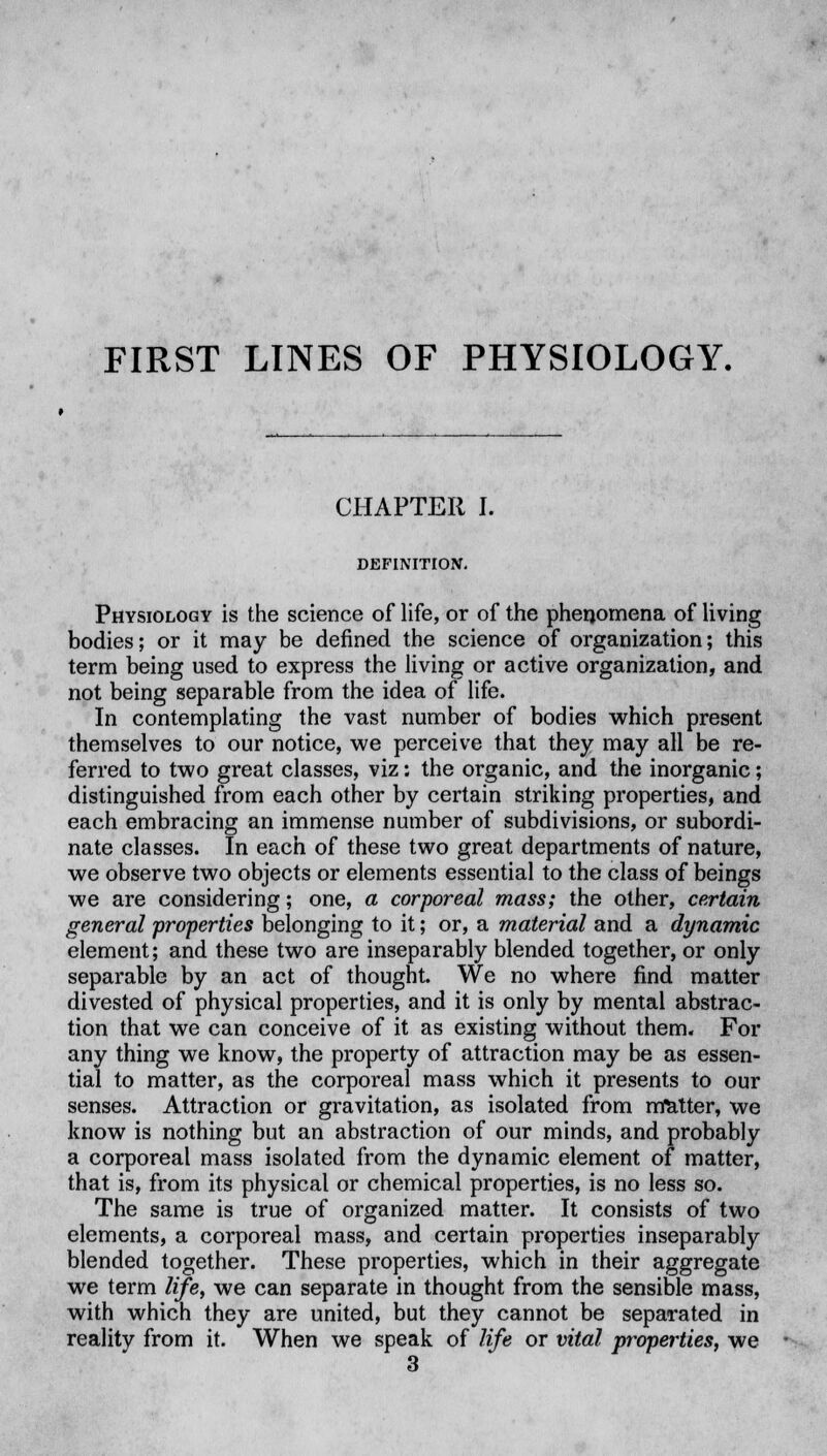 FIRST LINES OF PHYSIOLOGY. CHAPTER I. DEFINITION. Physiology is the science of life, or of the phenomena of living bodies; or it may be defined the science of organization; this term being used to express the living or active organization, and not being separable from the idea of life. In contemplating the vast number of bodies which present themselves to our notice, we perceive that they may all be re- ferred to two great classes, viz: the organic, and the inorganic; distinguished from each other by certain striking properties, and each embracing an immense number of subdivisions, or subordi- nate classes. In each of these two great departments of nature, we observe two objects or elements essential to the class of beings we are considering; one, a corporeal mass; the other, certain general properties belonging to it; or, a material and a dynamic element; and these two are inseparably blended together, or only separable by an act of thought. We no where find matter divested of physical properties, and it is only by mental abstrac- tion that we can conceive of it as existing without them. For any thing we know, the property of attraction may be as essen- tial to matter, as the corporeal mass which it presents to our senses. Attraction or gravitation, as isolated from matter, we know is nothing but an abstraction of our minds, and probably a corporeal mass isolated from the dynamic element of matter, that is, from its physical or chemical properties, is no less so. The same is true of organized matter. It consists of two elements, a corporeal mass, and certain properties inseparably blended together. These properties, which in their aggregate we term life, we can separate in thought from the sensible mass, with which they are united, but they cannot be separated in reality from it. When we speak of life or vital properties, we 3