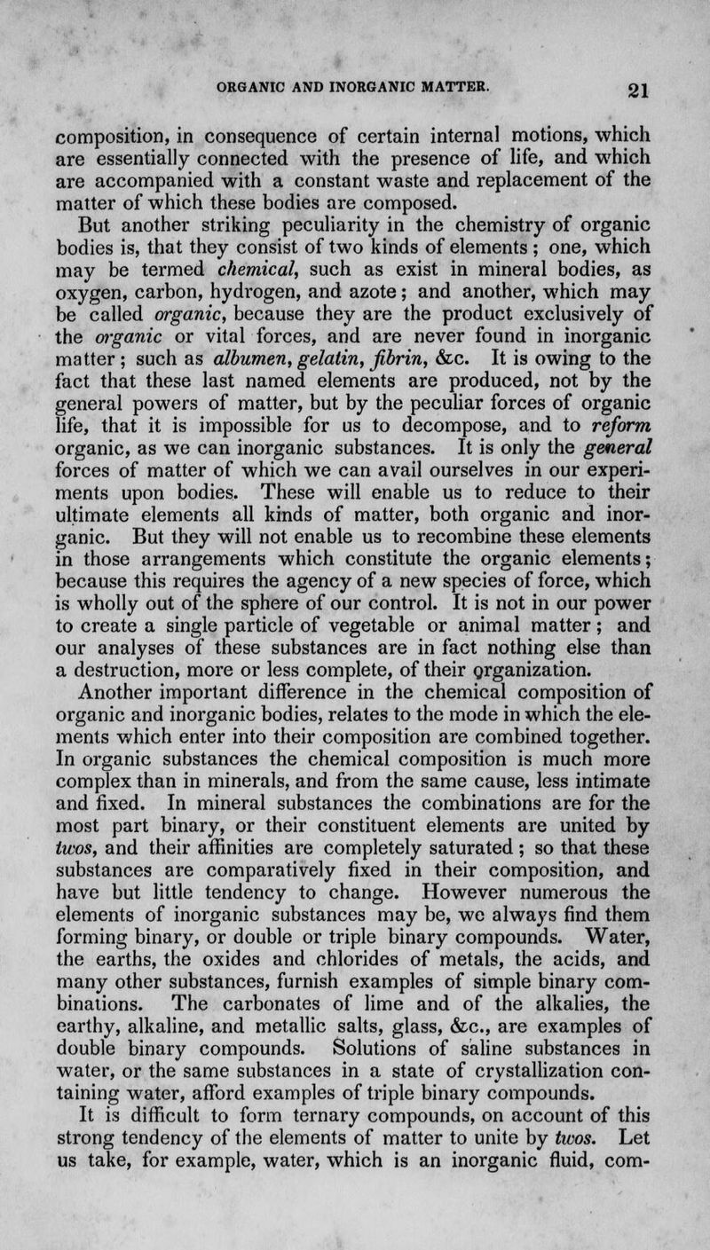 composition, in consequence of certain internal motions, which are essentially connected with the presence of life, and which are accompanied with a constant waste and replacement of the matter of which these bodies are composed. But another striking peculiarity in the chemistry of organic bodies is, that they consist of two kinds of elements ; one, which may be termed chemical, such as exist in mineral bodies, as oxygen, carbon, hydrogen, and azote; and another, which may be called organic, because they are the product exclusively of the organic or vital forces, and are never found in inorganic matter; such as albumen,gelatin, fibrin, &c. It is owing to the fact that these last named elements are produced, not by the general powers of matter, but by the peculiar forces of organic life, that it is impossible for us to decompose, and to reform organic, as we can inorganic substances. It is only the general forces of matter of which we can avail ourselves in our experi- ments upon bodies. These will enable us to reduce to their ultimate elements all kinds of matter, both organic and inor- ganic. But they will not enable us to recombine these elements in those arrangements which constitute the organic elements; because this requires the agency of a new species of force, which is wholly out of the sphere of our control. It is not in our power to create a single particle of vegetable or animal matter ; and our analyses of these substances are in fact nothing else than a destruction, more or less complete, of their organization. Another important difference in the chemical composition of organic and inorganic bodies, relates to the mode in which the ele- ments which enter into their composition are combined together. In organic substances the chemical composition is much more complex than in minerals, and from the same cause, less intimate and fixed. In mineral substances the combinations are for the most part binary, or their constituent elements are united by twos, and their affinities are completely saturated; so that these substances are comparatively fixed in their composition, and have but little tendency to change. However numerous the elements of inorganic substances may be, we always find them forming binary, or double or triple binary compounds. Water, the earths, the oxides and chlorides of metals, the acids, and many other substances, furnish examples of simple binary com- binations. The carbonates of lime and of the alkalies, the earthy, alkaline, and metallic salts, glass, &c, are examples of double binary compounds. Solutions of saline substances in water, or the same substances in a state of crystallization con- taining water, afford examples of triple binary compounds. It is difficult to form ternary compounds, on account of this strong tendency of the elements of matter to unite by twos. Let us take, for example, water, which is an inorganic fluid, com-