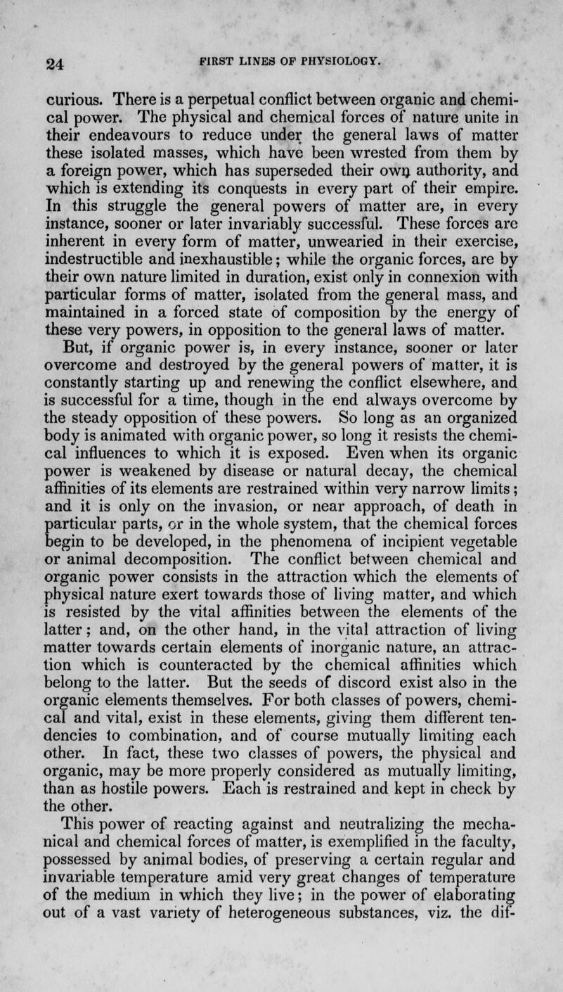 curious. There is a perpetual conflict between organic and chemi- cal power. The physical and chemical forces of nature unite in their endeavours to reduce under the general laws of matter these isolated masses, which have been wrested from them by a foreign power, which has superseded their own authority, and which is extending its conquests in every part of their empire. In this struggle the general powers of matter are, in every instance, sooner or later invariably successful. These forces are inherent in every form of matter, unwearied in their exercise, indestructible and inexhaustible; while the organic forces, are by their own nature limited in duration, exist only in connexion with particular forms of matter, isolated from the general mass, and maintained in a forced state of composition by the energy of these very powers, in opposition to the general laws of matter. But, if organic power is, in every instance, sooner or later overcome and destroyed by the general powers of matter, it is constantly starting up and renewing the conflict elsewhere, and is successful for a time, though in the end always overcome by the steady opposition of these powers. So long as an organized body is animated with organic power, so long it resists the chemi- cal influences to which it is exposed. Even when its organic power is weakened by disease or natural decay, the chemical affinities of its elements are restrained within very narrow limits; and it is only on the invasion, or near approach, of death in particular parts, or in the whole system, that the chemical forces begin to be developed, in the phenomena of incipient vegetable or animal decomposition. The conflict between chemical and organic power consists in the attraction which the elements of physical nature exert towards those of living matter, and which is resisted by the vital affinities between the elements of the latter; and, on the other hand, in the vital attraction of living matter towards certain elements of inorganic nature, an attrac- tion which is counteracted by the chemical affinities which belong to the latter. But the seeds of discord exist also in the organic elements themselves. For both classes of powers, chemi- cal and vital, exist in these elements, giving them different ten- dencies to combination, and of course mutually limiting each other. In fact, these two classes of powers, the physical and organic, may be more properly considered as mutually limiting, than as hostile powers. Each is restrained and kept in check by the other. This power of reacting against and neutralizing the mecha- nical and chemical forces of matter, is exemplified in the faculty, possessed by animal bodies, of preserving a certain regular and invariable temperature amid very great changes of temperature of the medium in which they live; in the power of elaborating out of a vast variety of heterogeneous substances, viz. the dif-