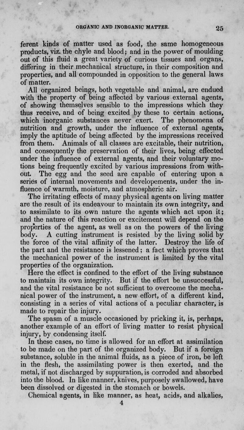 ferent kinds of matter used as food, the same homogeneous products, viz. the chyle and blood; and in the power of moulding out of this fluid a great variety of curious tissues and organs, differing in their mechanical structure, in their composition and properties, and all compounded in opposition to the general laws of matter. All organized beings, both vegetable and animal, are endued with the property of being affected by various external agents, of showing themselves sensible to the impressions which they thus receive, and of being excited by these to certain actions, which inorganic substances never exert. The phenomena of nutrition and growth, under the influence of external agents, imply the aptitude of being affected by the impressions received from them. Animals of all classes are excitable, their nutrition, and consequently the preservation of their lives, being effected under the influence of external agents, and their voluntary mo- tions being frequently excited by various impressions from with- out. The egg and the seed are capable of entering upon a series of internal movements and developements, under the in- fluence of warmth, moisture, and atmospheric air. The irritating effects of many physical agents on living matter are the result of its endeavour to maintain its own integrity, and to assimilate to its own nature the agents which act upon it; and the nature of this reaction or excitement will depend on the prop'erties of the agent, as well as on the powers of the living body. A cutting instrument is resisted by the living solid by the force of the vital affinity of the latter. Destroy the life of the part and the resistance is lessened; a fact which proves that the mechanical power of the instrument is limited by the vital properties of the organization. Here the effect is confined to the effort of the living substance to maintain its own integrity. But if the effort be unsuccessful, and the vital resistance be not sufficient to overcome the mecha- nical power of the instrument, a new effort, of a different kind, consisting in a series of vital actions of a peculiar character, is made to repair the injury. The spasm of a muscle occasioned by pricking it, is, perhaps, another example of an effort of living matter to resist physical injury, by condensing itself. In these cases, no time is allowed for an effort at assimilation to be made on the part of the organized body. But if a foreign substance, soluble in the animal fluids, as a piece of iron, be left in the flesh, the assimilating power is then exerted, and the metal, if not discharged by suppuration, is corroded and absorbed into the blood. In like manner, knives, purposely swallowed, have been dissolved or digested in the stomach or bowels. Chemical agents, in like manner, as heat, acids, and alkalies, 4