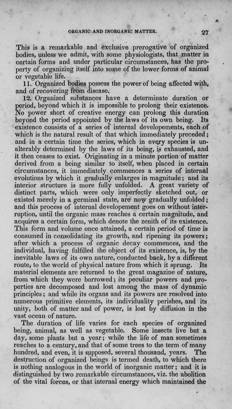 This is a remarkable and exclusive prerogative of organized bodies, unless we admit, with some physiologists, that matter in certain forms and under particular circumstances, has the pro- perty of organizing itself into some of the lower forms of animal or vegetable life. 11. Organized bodies possess the power of being affected with, and of recovering from disease. 12. Organized substances have a determinate duration or period, beyond which it is impossible to prolong their existence. No power short of creative energy can prolong this duration beyond the period appointed by the laws of its own being. Its existence consists of a series of internal developements, each of which is the natural result of that which immediately preceded; and in a certain time the series, which in every species is un- alterably determined by the laws of its being, is exhausted, and it then ceases to exist. Originating in a minute portion of matter derived from a being similar to itself, when placed in certain circumstances, it immediately commences a series of internal evolutions by which it gradually enlarges in magnitude; and its interior structure is more fully unfolded. A great variety of distinct parts, which were only imperfectly sketched out, or existed merely in a germinal state, are now gradually unfolded; and this process of internal developement goes on without inter- ruption, until the organic mass reaches a certain magnitude, and acquires a certain form, which denote the zenith of its existence. This form and volume once attained, a certain period of time is consumed in consolidating its growth, and ripening its powers; after which a process of organic decay commences, and the individual, having fulfilled the object of its existence, is, by the inevitable laws of its own nature, conducted back, by a different route, to the world of physical nature from which it sprung. Its material elements are returned to the great magazine of nature, from which they were borrowed; its peculiar powers and pro- perties are decomposed and lost among the mass of dynamic principles; and while its organs and its powers are resolved into numerous primitive elements, its individuality perishes, and its unity, both of matter and of power, is lost by diffusion in the vast ocean of nature. The duration of life varies for each species of organized being, animal, as well as vegetable. Some insects live but a day, some plants but a year; while the life of man sometimes reaches to a century, and that of some trees to the term of many hundred, and even, it is supposed, several thousand, years. The destruction of organized beings is termed death, to which there is nothing analogous in the world of inorganic matter; and it is distinguished by two remarkable circumstances, viz. the abolition of the vital forces, or that internal energy which maintained the