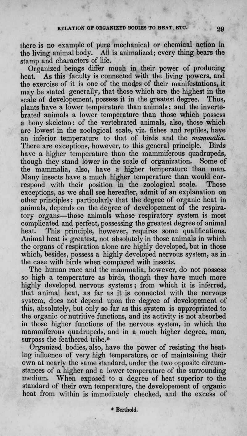 there is no example of pure mechanical or chemical action in the living animal body. All is animalized; every thing bears the stamp and characters of life. Organized beings differ much in their power of producing heat. As this faculty is connected with the living powers, and the exercise of it is one of the modes of their manifestations, it may be stated generally, that those which are the highest in the scale of developement, possess it in the greatest degree. Thus, plants have a lower temperature than animals; and the inverte- brated animals a lower temperature than those which possess a bony skeleton: of the vertebrated animals, also, those which are lowest in the zoological scale, viz. fishes and reptiles, have an inferior temperature to that of birds and the mammalia. There are exceptions, however, to this general principle. Birds have a higher temperature than the mammiferous quadrupeds, though they stand lower in the scale of organization. Some of the mammalia, also, have a higher temperature than man. Many insects have a much higher temperature than would cor- respond with their position in the zoological scale. Those exceptions, as we shall see hereafter, admit of an explanation on other principles; particularly that the degree of organic heat in animals, depends on the degree of developement of the respira- tory organs—those animals whose respiratory system is most complicated and perfect, possessing the greatest degree of animal heat. This principle, however, requires some qualifications. Animal heat is greatest, not absolutely in those animals in which the organs of respiration alone are highly developed, but in those which, besides, possess a highly developed nervous system, as in the case with birds when compared with insects. The human race and the mammalia, however, do not possess so high a temperature as birds, though they have much more highly developed nervous systems; from which it is inferred, that animal heat, as far as it is connected with the nervous system, does not depend upon the degree of developement of this, absolutely, but only so far as this system is appropriated to the organic or nutritive functions, and its activity is not absorbed in those higher functions of the nervous system, in which the mammiferous quadrupeds, and in a much higher degree, man, surpass the feathered tribe.* Organized bodies, also, have the power of resisting the heat- ing influence of very high temperature, or of maintaining their own at nearly the same standard, under the two opposite circum- stances of a higher and a lower temperature of the surrounding medium. When exposed to a degree of heat superior to the standard of their own temperature, the developement of organic heat from within is immediately checked, and the excess of * Berthold.