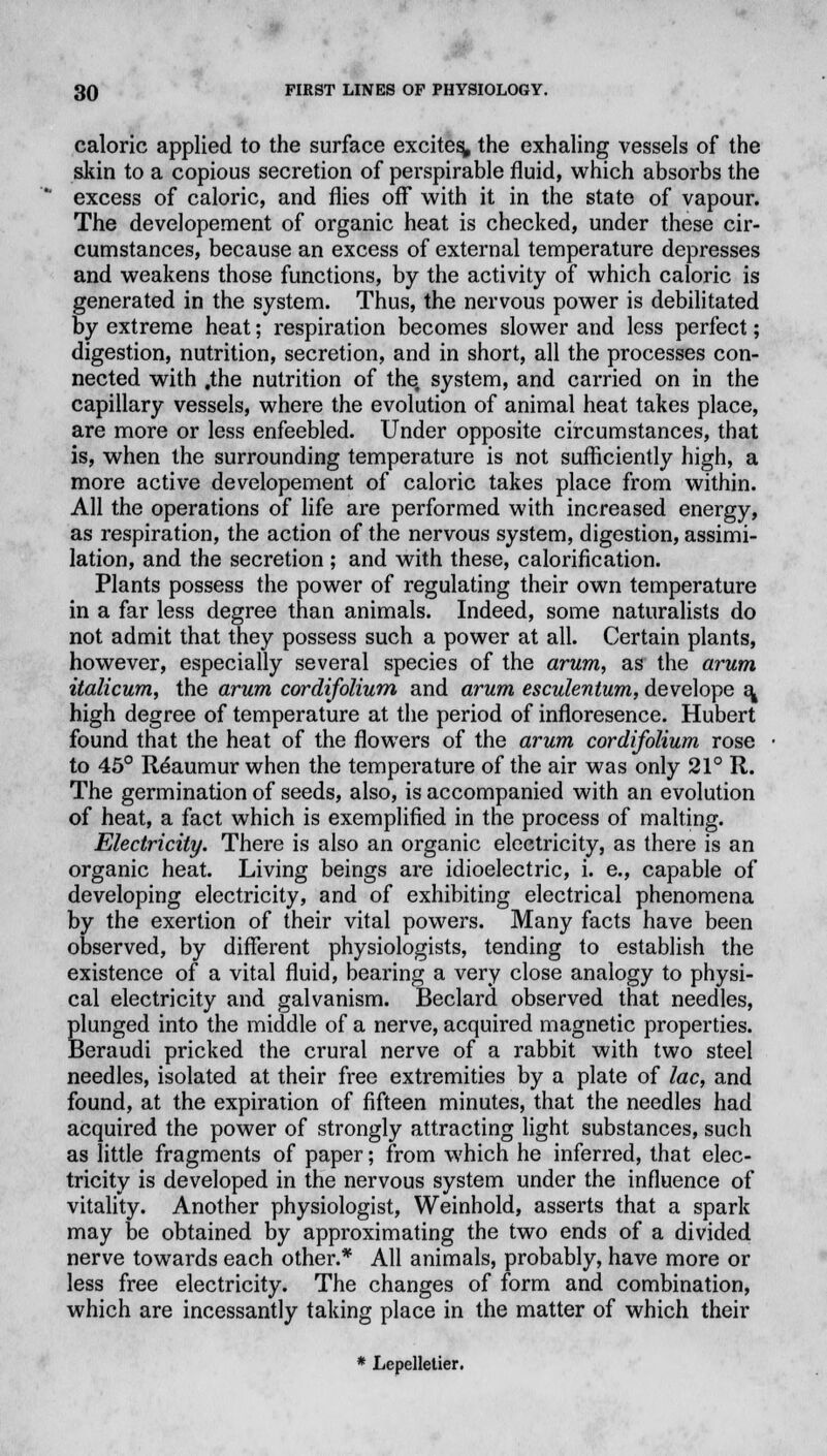 caloric applied to the surface excites, the exhaling vessels of the skin to a copious secretion of perspirable fluid, which absorbs the excess of caloric, and flies off with it in the state of vapour. The developement of organic heat is checked, under these cir- cumstances, because an excess of external temperature depresses and weakens those functions, by the activity of which caloric is generated in the system. Thus, the nervous power is debilitated by extreme heat; respiration becomes slower and less perfect; digestion, nutrition, secretion, and in short, all the processes con- nected with .the nutrition of the. system, and carried on in the capillary vessels, where the evolution of animal heat takes place, are more or less enfeebled. Under opposite circumstances, that is, when the surrounding temperature is not sufficiently high, a more active developement of caloric takes place from within. All the operations of life are performed with increased energy, as respiration, the action of the nervous system, digestion, assimi- lation, and the secretion ; and with these, calorification. Plants possess the power of regulating their own temperature in a far less degree than animals. Indeed, some naturalists do not admit that they possess such a power at all. Certain plants, however, especially several species of the arum, as the arum italicum, the arum cordifolium and arum esculentum, develope a« high degree of temperature at the period of infloresence. Hubert found that the heat of the flowers of the arum cordifolium rose to 45° Reaumur when the temperature of the air was only 21° R. The germination of seeds, also, is accompanied with an evolution of heat, a fact which is exemplified in the process of malting. Electricity. There is also an organic electricity, as there is an organic heat. Living beings are idioelectric, i. e., capable of developing electricity, and of exhibiting electrical phenomena by the exertion of their vital powers. Many facts have been observed, by different physiologists, tending to establish the existence of a vital fluid, bearing a very close analogy to physi- cal electricity and galvanism. Beclard observed that needles, plunged into the middle of a nerve, acquired magnetic properties. Beraudi pricked the crural nerve of a rabbit with two steel needles, isolated at their free extremities by a plate of lac, and found, at the expiration of fifteen minutes, that the needles had acquired the power of strongly attracting light substances, such as little fragments of paper; from which he inferred, that elec- tricity is developed in the nervous system under the influence of vitality. Another physiologist, Weinhold, asserts that a spark may be obtained by approximating the two ends of a divided nerve towards each other.* All animals, probably, have more or less free electricity. The changes of form and combination, which are incessantly taking place in the matter of which their * Lepelletier.