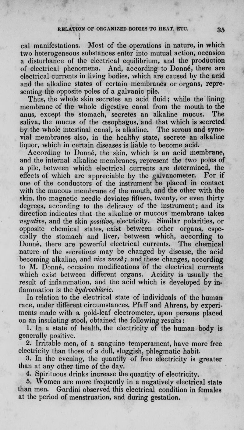 cal manifestations. Most of the operations in nature, in which two heterogeneous substances enter into mutual action, occasion a disturbance of the electrical equilibrium, and the production of electrical phenomena. And, according to Donne, there are electrical currents in living bodies, which are caused by the acid and the alkaline states of certain membranes or organs, repre- senting the opposite poles of a galvanic pile. Thus, the whole skin secretes an acid fluid; while the lining membrane of the whole digestive canal from the mouth to the anus, except the stomach, secretes an alkaline mucus. The saliva, the mucus of the oesophagus, and that which is secreted by the whole intestinal canal, is alkaline. The serous and syno- vial membranes also, in the healthy state, secrete an alkaline liquor, which in certain diseases is liable to become acid. According to Donne, the skin, which is an acid membrane, and the internal alkaline membranes, represent the two poles of a pile, between which electrical currents are determined, the effects of which are appreciable by the galvanometer. For if one of the conductors of the instrument be placed in contact with the mucous membrane of the mouth, and the other with the skin, the magnetic needle deviates fifteen, twenty, or even thirty degrees, according to the delicacy of the instrument; and its direction indicates that the alkaline or mucous membrane takes negative, and the skin positive, electricity. Similar polarities, or opposite chemical states, exist between other organs, espe- cially the stomach and liver, between which, according to Donne, there are powerful electrical currents. The chemical nature of the secretions may be changed by disease, the acid becoming alkaline, and vice versa; and these changes, according to M. Donne, occasion modifications of the electrical currents which exist between different organs. Acidity is usually the result of inflammation, and the acid which is developed by in- flammation is the hydrochloric. In relation to the electrical state of individuals of the human race, under different circumstances, Pfaff and Ahrens, by experi- ments made with a gold-leaf electrometer, upon persons placed on an insulating stool, obtained the following results: 1. In a state of health, the electricity of the human body is generally positive. 2. Irritable men, of a sanguine temperament, have more free electricity than those of a dull, sluggish, phlegmatic habit. 3. In the evening, the quantity of free electricity is greater than at any other time of the day. 4. Spirituous drinks increase the quantity of electricity. 5. Women are more frequently in a negatively electrical state than men. Gardini observed this electrical condition in females at the period of menstruation, and during gestation.