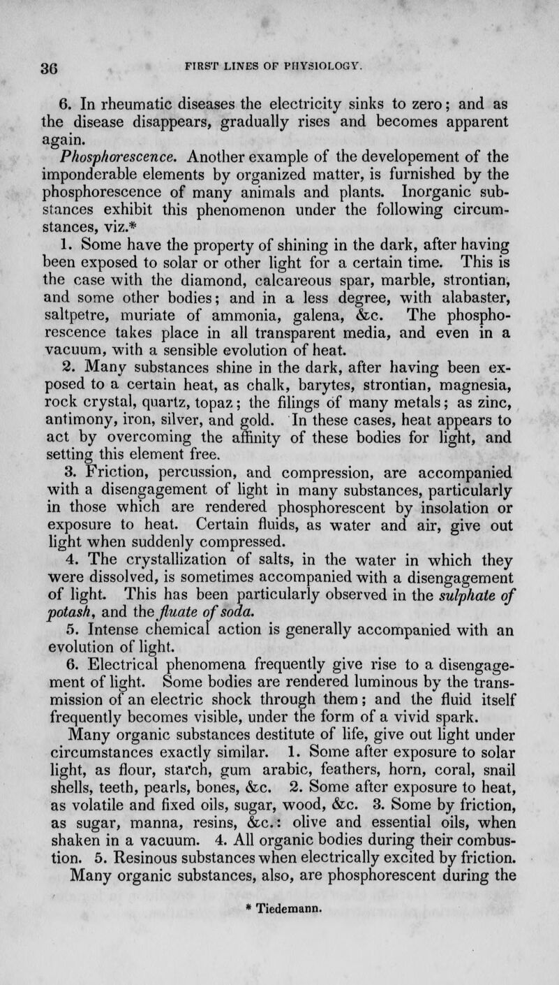 6. In rheumatic diseases the electricity sinks to zero; and as the disease disappears, gradually rises and becomes apparent again. Phosphorescence. Another example of the developement of the imponderable elements by organized matter, is furnished by the phosphorescence of many animals and plants. Inorganic sub- stances exhibit this phenomenon under the following circum- stances, viz.* 1. Some have the property of shining in the dark, after having been exposed to solar or other light for a certain time. This is the case with the diamond, calcareous spar, marble, strontian, and some other bodies; and in a less degree, with alabaster, saltpetre, muriate of ammonia, galena, &c. The phospho- rescence takes place in all transparent media, and even in a vacuum, with a sensible evolution of heat. 2. Many substances shine in the dark, after having been ex- posed to a certain heat, as chalk, barytes, strontian, magnesia, rock crystal, quartz, topaz; the filings of many metals; as zinc, antimony, iron, silver, and gold. In these cases, heat appears to act by overcoming the affinity of these bodies for light, and setting this element free. 3. Friction, percussion, and compression, are accompanied with a disengagement of light in many substances, particularly in those which are rendered phosphorescent by insolation or exposure to heat. Certain fluids, as water and air, give out light when suddenly compressed. 4. The crystallization of salts, in the water in which they were dissolved, is sometimes accompanied with a disengagement of light. This has been particularly observed in the sulphate of potash, and the Jluate of soda. 5. Intense chemical action is generally accompanied with an evolution of light. 6. Electrical phenomena frequently give rise to a disengage- ment of light. Some bodies are rendered luminous by the trans- mission of an electric shock through them; and the fluid itself frequently becomes visible, under the form of a vivid spark. Many organic substances destitute of life, give out light under circumstances exactly similar. 1. Some after exposure to solar light, as flour, starch, gum arabic, feathers, horn, coral, snail shells, teeth, pearls, bones, &c. 2. Some after exposure to heat, as volatile and fixed oils, sugar, wood, &c. 3. Some by friction, as sugar, manna, resins, &c: olive and essential oils, when shaken in a vacuum. 4. All organic bodies during their combus- tion. 5. Resinous substances when electrically excited by friction. Many organic substances, also, are phosphorescent during the