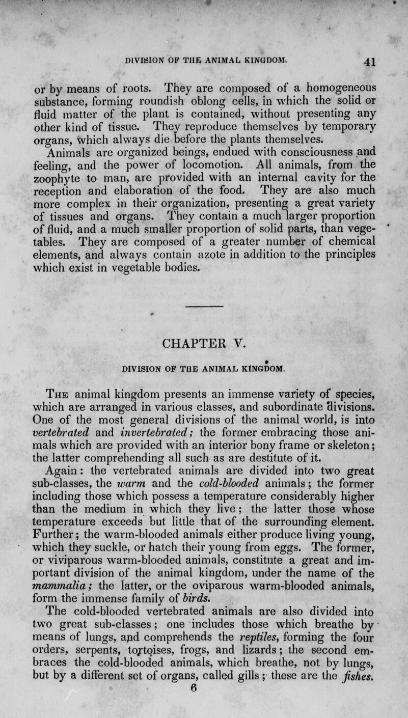 or by means of roots. They are composed of a homogeneous substance, forming roundish oblong cells, in which the solid or fluid matter of the plant is contained, without presenting any other kind of tissue. They reproduce themselves by temporary organs, which always die before the plants themselves. Animals are organized beings* endued with consciousness and feeling, and the power of locomotion. All animals, from the zoophyte to man, are provided with an internal cavity for the reception and elaboration of the food. They are also much more complex in their organization, presenting a great variety of tissues and organs. They contain a much larger proportion of fluid, and a much smaller proportion of solid parts, than vege- tables. They are composed of a greater number of chemical elements, and always contain azote in addition to the principles which exist in vegetable bodies. CHAPTER V. DIVISION OF THE ANIMAL KINGDOM. The animal kingdom presents an immense variety of species, which are arranged in various classes, and subordinate Hivisions. One of the most general divisions of the animal world, is into vertebrated and invertebrated; the former embracing those ani- mals which are provided with an interior bony frame or skeleton; the latter comprehending all such as are destitute of it. Again: the vertebrated animals are divided into two great sub-classes, the warm and the cold-blooded animals; the former including those which possess a temperature considerably higher than the medium in which they live; the latter those whose temperature exceeds but little that of the surrounding element. Further; the warm-blooded animals either produce living young, which they suckle, or hatch their young from eggs. The former, or viviparous warm-blooded animals, constitute a great and im- portant division of the animal kingdom, under the name of the mammalia; the latter, or the oviparous warm-blooded animals, form the immense family of birds. The cold-blooded vertebrated animals are also divided into two great sub-classes; one includes those which breathe by means of lungs, apd comprehends the reptiles, forming the four orders, serpents, tortoises, frogs, and lizards; the second em- braces the cold-blooded animals, which breathe, not by lungs, but by a different set of organs, called gills; these are the fishes. 6