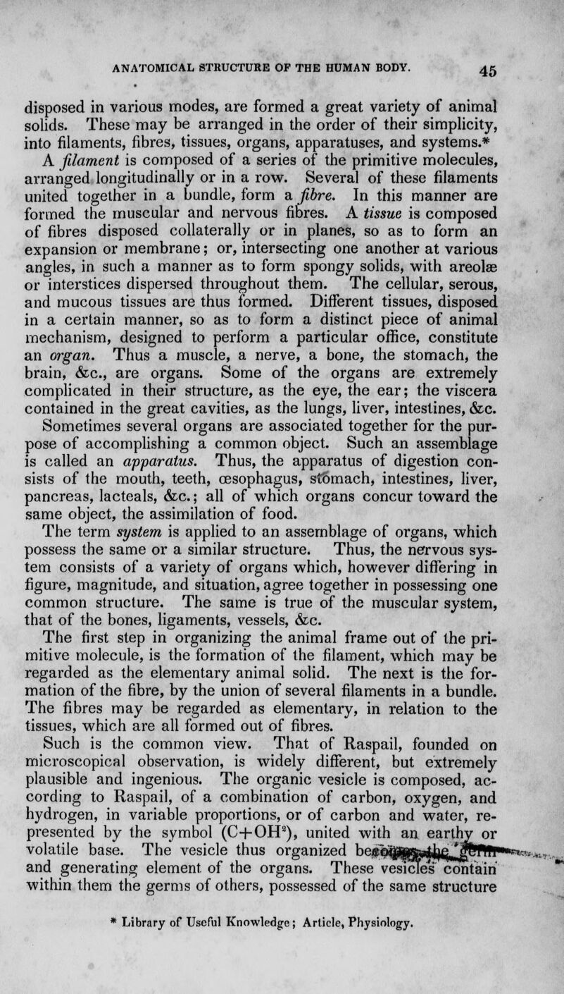 disposed in various modes, are formed a great variety of animal solids. These may be arranged in the order of their simplicity, into filaments, fibres, tissues, organs, apparatuses, and systems.* A filament is composed of a series of the primitive molecules, arranged longitudinally or in a row. Several of these filaments united together in a bundle, form a fibre. In this manner are formed the muscular and nervous fibres. A tissue is composed of fibres disposed collaterally or in planes, so as to form an expansion or membrane; or, intersecting one another at various angles, in such a manner as to form spongy solids, with areolae or interstices dispersed throughout them. The cellular, serous, and mucous tissues are thus formed. Different tissues, disposed in a certain manner, so as to form a distinct piece of animal mechanism, designed to perform a particular office, constitute an organ. Thus a muscle, a nerve, a bone, the stomach, the brain, &c, are organs. Some of the organs are extremely complicated in their structure, as the eye, the ear; the viscera contained in the great cavities, as the lungs, liver, intestines, &c. Sometimes several organs are associated together for the pur- pose of accomplishing a common object. Such an assemblage is called an apparatus. Thus, the apparatus of digestion con- sists of the mouth, teeth, oesophagus, stomach, intestines, liver, pancreas, lacteals, &c.; all of which organs concur toward the same object, the assimilation of food. The term system is applied to an assemblage of organs, which possess the same or a similar structure. Thus, the nervous sys- tem consists of a variety of organs which, however differing in figure, magnitude, and situation, agree together in possessing one common structure. The same is true of the muscular system, that of the bones, ligaments, vessels, &c. The first step in organizing the animal frame out of the pri- mitive molecule, is the formation of the filament, which may be regarded as the elementary animal solid. The next is the for- mation of the fibre, by the union of several filaments in a bundle. The fibres may be regarded as elementary, in relation to the tissues, which are all formed out of fibres. Such is the common view. That of Raspail, founded on microscopical observation, is widely different, but extremely plausible and ingenious. The organic vesicle is composed, ac- cording to Raspail, of a combination of carbon, oxygen, and hydrogen, in variable proportions, or of carbon and water, re- presented by the symbol (C+OHa), united with an earthy or volatile base. The vesicle thus organized kp^1j|?ffiffirf^fj; jjwwaw*^ and generating element, of the organs. These vesicles contain within them the germs of others, possessed of the same structure * Library of Useful Knowledge; Article, Physiology.