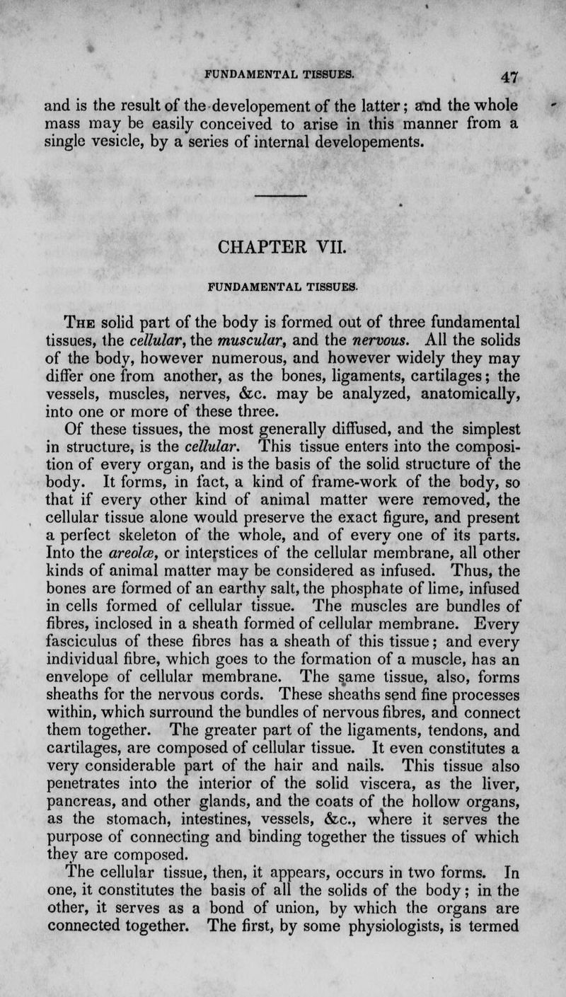 and is the result of the developement of the latter; a*nd the whole mass may be easily conceived to arise in this manner from a single vesicle, by a series of internal developements. CHAPTER VII. FUNDAMENTAL TISSUES. The solid part of the body is formed out of three fundamental tissues, the cellular, the muscular, and the nervous. All the solids of the body, however numerous, and however widely they may differ one from another, as the bones, ligaments, cartilages; the vessels, muscles, nerves, &c. may be analyzed, anatomically, into one or more of these three. Of these tissues, the most generally diffused, and the simplest in structure, is the cellular. This tissue enters into the composi- tion of every organ, and is the basis of the solid structure of the body. It forms, in fact, a kind of frame-work of the body, so that if every other kind of animal matter were removed, the cellular tissue alone would preserve the exact figure, and present a perfect skeleton of the whole, and of every one of its parts. Into the areola, or interstices of the cellular membrane, all other kinds of animal matter may be considered as infused. Thus, the bones are formed of an earthy salt, the phosphate of lime, infused in cells formed of cellular tissue. The muscles are bundles of fibres, inclosed in a sheath formed of cellular membrane. Every fasciculus of these fibres has a sheath of this tissue; and every individual fibre, which goes to the formation of a muscle, has an envelope of cellular membrane. The s^ame tissue, also, forms sheaths for the nervous cords. These sheaths send fine processes within, which surround the bundles of nervous fibres, and connect them together. The greater part of the ligaments, tendons, and cartilages, are composed of cellular tissue. It even constitutes a very considerable part of the hair and nails. This tissue also penetrates into the interior of the solid viscera, as the liver, pancreas, and other glands, and the coats of the hollow organs, as the stomach, intestines, vessels, &c, wnere it serves the purpose of connecting and binding together the tissues of which they are composed. The cellular tissue, then, it appears, occurs in two forms. In one, it constitutes the basis of all the solids of the body; in the other, it serves as a bond of union, by which the organs are connected together. The first, by some physiologists, is termed