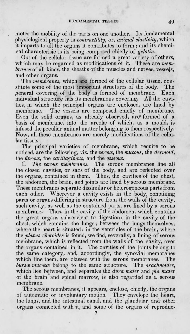 motes the mobility of the parts on one another. Its fundamental physiological property is contractility, or, animal elasticity, which it imparts to all the organs it contributes to form; and its chemi- cal characterisic is its being composed chiefly of gelatin. Out of the cellular tissue are formed a great variety of others, which may be regarded as modifications of it. These are mem- branes of all kinds, the sheaths of the muscles and nerves, vessels, and other organs. The membranes, which ase formed of the cellular tissue, con- stitute some of the most important structures of the body. The general covering of the body is formed of membrane. Each individual structure has its membranous covering. All the cavi- ties, in which the principal organs are enclosed, are lined by membrane. The vessels are composed chiefly of membrane. Even the solid organs, as already observed, are* formed of a basis of membrane, into the areolae of which, as a mould, is infused the peculiar animal matter belonging to them respectively. Now, all these membranes are merely modifications of the cellu- lar tissue. The principal varieties of membrane, which require to be noticed, are the following, viz. the serous, the mucous, the dermoid, the fibrous, the cartilaginous, and the osseous. 1. The serous membranes. The serous membranes line all the closed cavities, or sacs of the body, and are reflected over the organs, contained in them. Thus, the cavities of the chest, the abdomen, the brain, and joints are lined by serous membrane. These membranes separate dissimilar or heterogeneous parts from each other. Wherever a cavity exists in the body, containing parts or organs differing in structure from the walls of the cavity, such cavity, as well as the contained parts, are lined by a serous membrane. Thus, in the cavity of the abdomen, which contains the great organs subservient to digestion; in the cavity of the chest, which contains the lungs; between the lungs themselves, where the heart is situated; in the ventricles of the brain, where the plexus choroides is found, we find, severally, a lining of serous membrane, which is reflected from the walls of the cavity, over the organs contained in it. The cavities of the joints belong to the same category, and, accordingly, the synovial membranes which line them, are classed with the serous membranes. The burscB mucosas belong to the same structure. The arachnoides, which lies between, and separates the dura mater and pia mater of the brain and spinal marrow, is also regarded as a serous membrane. The serous membranes, it appears, enclose, chiefly, the organs of automatic or involuntary motion. They envelope the heart, the lungs, and the intestinal canal, and the glandular and other organs connected with it, and some of the organs of reproduc- 7