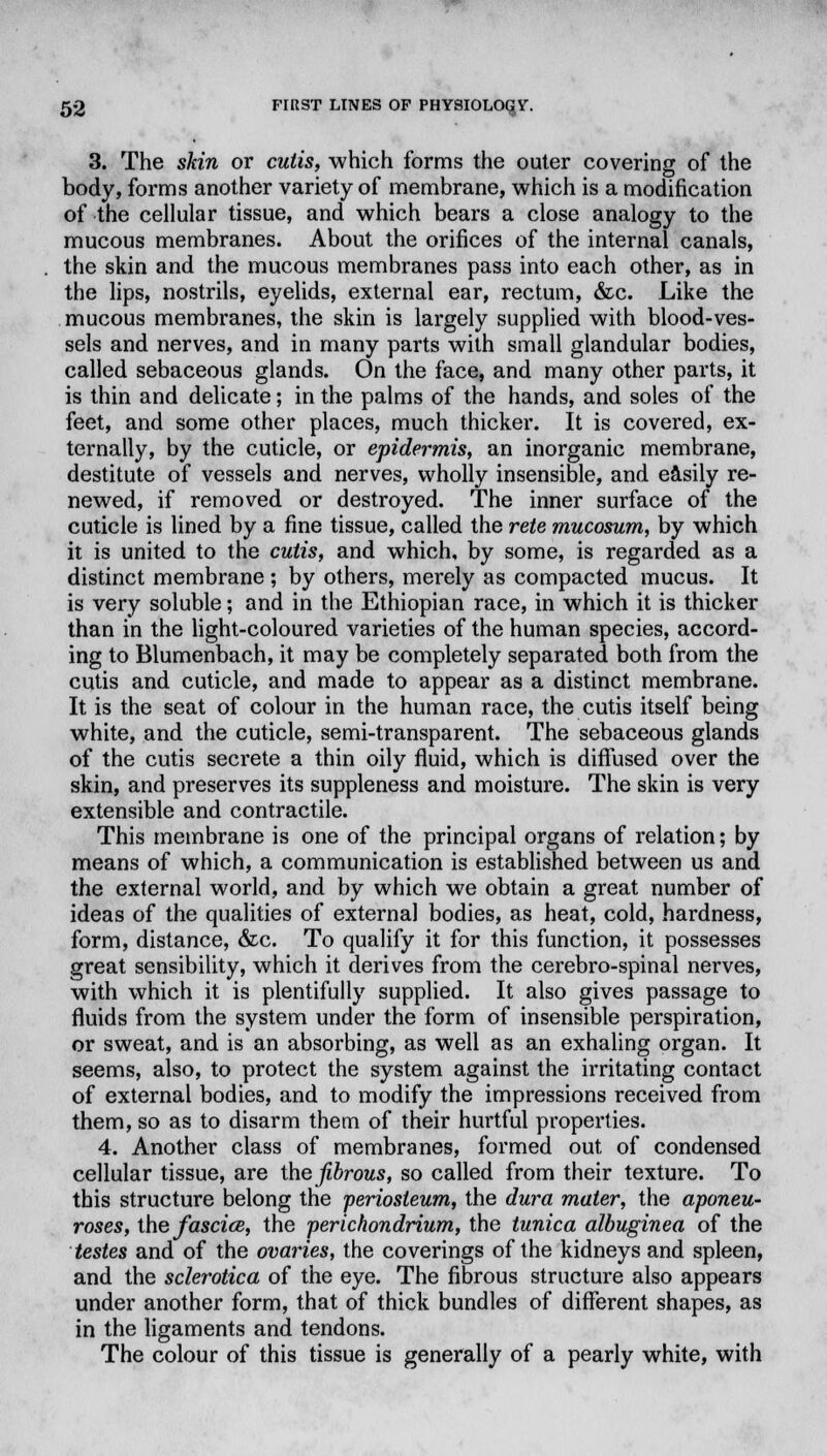 3. The skin or cutis, which forms the outer covering of the body, forms another variety of membrane, which is a modification of the cellular tissue, and which bears a close analogy to the mucous membranes. About the orifices of the internal canals, the skin and the mucous membranes pass into each other, as in the lips, nostrils, eyelids, external ear, rectum, &c. Like the mucous membranes, the skin is largely supplied with blood-ves- sels and nerves, and in many parts with small glandular bodies, called sebaceous glands. On the face, and many other parts, it is thin and delicate; in the palms of the hands, and soles of the feet, and some other places, much thicker. It is covered, ex- ternally, by the cuticle, or epidermis, an inorganic membrane, destitute of vessels and nerves, wholly insensible, and easily re- newed, if removed or destroyed. The inner surface of the cuticle is lined by a fine tissue, called the rete mucosum, by which it is united to the cutis, and which, by some, is regarded as a distinct membrane; by others, merely as compacted mucus. It is very soluble; and in the Ethiopian race, in which it is thicker than in the light-coloured varieties of the human species, accord- ing to Blumenbach, it may be completely separated both from the cutis and cuticle, and made to appear as a distinct membrane. It is the seat of colour in the human race, the cutis itself being white, and the cuticle, semi-transparent. The sebaceous glands of the cutis secrete a thin oily fluid, which is diffused over the skin, and preserves its suppleness and moisture. The skin is very extensible and contractile. This membrane is one of the principal organs of relation; by means of which, a communication is established between us and the external world, and by which we obtain a great number of ideas of the qualities of external bodies, as heat, cold, hardness, form, distance, &c. To qualify it for this function, it possesses great sensibility, which it derives from the cerebro-spinal nerves, with which it is plentifully supplied. It also gives passage to fluids from the system under the form of insensible perspiration, or sweat, and is an absorbing, as well as an exhaling organ. It seems, also, to protect the system against the irritating contact of external bodies, and to modify the impressions received from them, so as to disarm them of their hurtful properties. 4. Another class of membranes, formed out of condensed cellular tissue, are the fibrous, so called from their texture. To this structure belong the periosteum, the dura mater, the aponeu- roses, the fascice, the perichondrium, the tunica albuginea of the testes and of the ovaries, the coverings of the kidneys and spleen, and the sclerotica of the eye. The fibrous structure also appears under another form, that of thick bundles of different shapes, as in the ligaments and tendons. The colour of this tissue is generally of a pearly white, with