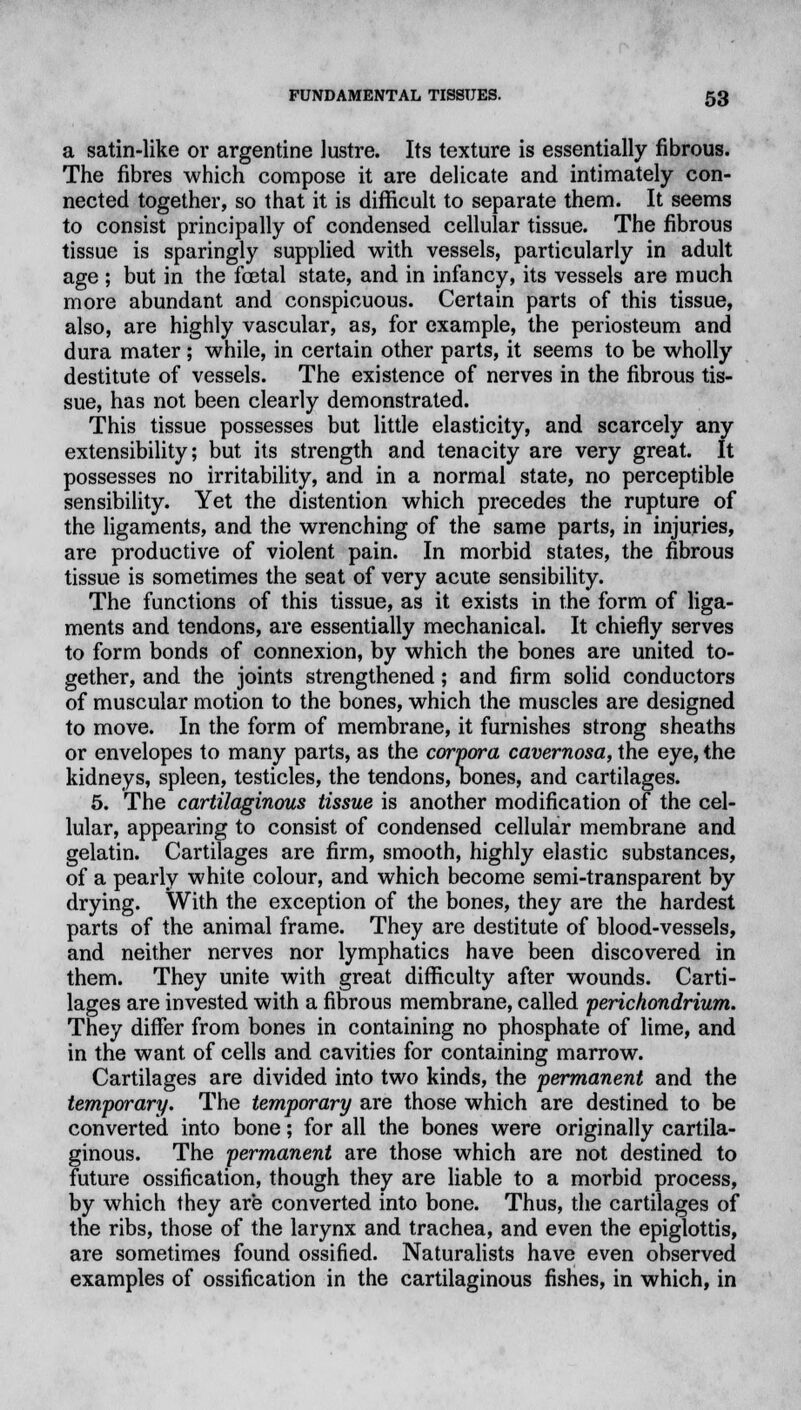 a satin-like or argentine lustre. Its texture is essentially fibrous. The fibres which compose it are delicate and intimately con- nected together, so that it is difficult to separate them. It seems to consist principally of condensed cellular tissue. The fibrous tissue is sparingly supplied with vessels, particularly in adult age ; but in the foetal state, and in infancy, its vessels are much more abundant and conspicuous. Certain parts of this tissue, also, are highly vascular, as, for example, the periosteum and dura mater; while, in certain other parts, it seems to be wholly destitute of vessels. The existence of nerves in the fibrous tis- sue, has not been clearly demonstrated. This tissue possesses but little elasticity, and scarcely any extensibility; but its strength and tenacity are very great. It possesses no irritability, and in a normal state, no perceptible sensibility. Yet the distention which precedes the rupture of the ligaments, and the wrenching of the same parts, in injuries, are productive of violent pain. In morbid states, the fibrous tissue is sometimes the seat of very acute sensibility. The functions of this tissue, as it exists in the form of liga- ments and tendons, are essentially mechanical. It chiefly serves to form bonds of connexion, by which the bones are united to- gether, and the joints strengthened; and firm solid conductors of muscular motion to the bones, which the muscles are designed to move. In the form of membrane, it furnishes strong sheaths or envelopes to many parts, as the corpora cavernosa, the eye, the kidneys, spleen, testicles, the tendons, bones, and cartilages. 5. The cartilaginous tissue is another modification of the cel- lular, appearing to consist of condensed cellular membrane and gelatin. Cartilages are firm, smooth, highly elastic substances, of a pearly white colour, and which become semi-transparent by drying. With the exception of the bones, they are the hardest parts of the animal frame. They are destitute of blood-vessels, and neither nerves nor lymphatics have been discovered in them. They unite with great difficulty after wounds. Carti- lages are invested with a fibrous membrane, called perichondrium. They differ from bones in containing no phosphate of lime, and in the want of cells and cavities for containing marrow. Cartilages are divided into two kinds, the permanent and the temporary. The temporary are those which are destined to be converted into bone; for all the bones were originally cartila- ginous. The permanent are those which are not destined to future ossification, though they are liable to a morbid process, by which they are converted into bone. Thus, the cartilages of the ribs, those of the larynx and trachea, and even the epiglottis, are sometimes found ossified. Naturalists have even observed examples of ossification in the cartilaginous fishes, in which, in