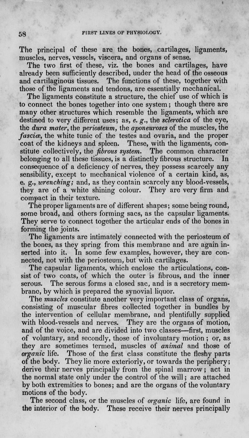 The principal of these are the bones, cartilages, ligaments, muscles, nerves, vessels, viscera, and organs of sense. The two first of these, viz. the bones and cartilages, have already been sufficiently described, under the head of the osseous and cartilaginous tissues. The functions of these, together with those of the ligaments and tendons, are essentially mechanical. The ligaments constitute a structure, the chief use of which is to connect the bones together into one system; though there are many other structures which resemble the ligaments, which are destined to very different uses; as, e. g., the sclerotica of the eye, the dura mater, the -periosteum, the aponeuroses of the muscles, the fascicB, the white tunic of the testes and ovaria, and the proper coat of the kidneys and spleen. These, with the ligaments, con- stitute collectively, the fibrous system. The common character belonging to all these tissues, is a distinctly fibrous structure. In consequence of a deficiency of nerves, they possess scarcely any sensibility, except to mechanical violence of a certain kind, as, e. g., wrenching; and, as they contain scarcely any blood-vessels, they are of a white shining colour. They are very firm and compact in their texture. The proper ligaments are of different shapes; some being round, some broad, and others forming sacs, as the capsular ligaments. They serve to connect together the articular ends of the bones in forming the joints. The ligaments are intimately connected with the periosteum of the bones, as they spring from this membrane and are again in- serted into it. In some few examples, however, they are con- nected, not with the periosteum, but with cartilages. The capsular ligaments, which enclose the articulations, con- sist of two coats, of wrhich the outer is fibrous, and the inner serous. The serous forms a closed sac, and is a secretory mem- brane, by which is prepared the synovial liquor. The muscles constitute another very important class of organs, consisting of muscular fibres collected together in bundles by the intervention of cellular membrane, and plentifully supplied with blood-vessels and nerves. They are the organs of motion, and of the voice, and are divided into two classes—first, muscles of voluntary, and secondly, those of involuntary motion; or, as they are sometimes termed, muscles of animal and those of organic life. Those of the first class constitute the fleshy parts of the body. They lie more exteriorly, or towards the periphery; derive their nerves principally from the spinal marrow; act in the normal state only under the control of the will; are attached by both extremities to bones; and are the organs of the voluntary motions of the body. The second class, or the muscles of organic life, are found in the interior of the body. These receive their nerves principally
