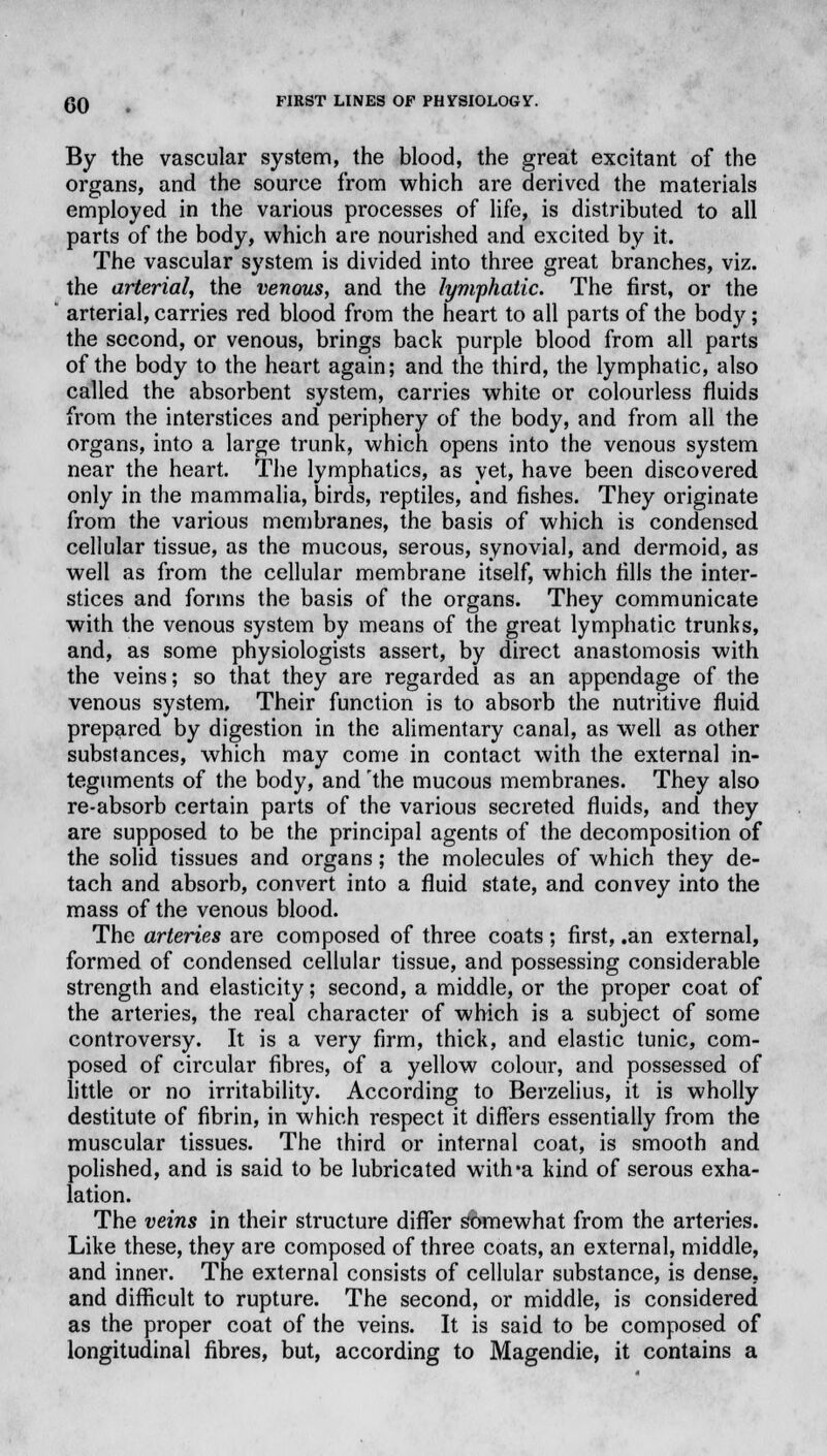 By the vascular system, the blood, the great excitant of the organs, and the source from which are derived the materials employed in the various processes of life, is distributed to all parts of the body, which are nourished and excited by it. The vascular system is divided into three great branches, viz. the arterial, the venous, and the lymphatic. The first, or the arterial, carries red blood from the heart to all parts of the body; the second, or venous, brings back purple blood from all parts of the body to the heart again; and the third, the lymphatic, also called the absorbent system, carries white or colourless fluids from the interstices and periphery of the body, and from all the organs, into a large trunk, which opens into the venous system near the heart. The lymphatics, as yet, have been discovered only in the mammalia, birds, reptiles, and fishes. They originate from the various membranes, the basis of which is condensed, cellular tissue, as the mucous, serous, synovial, and dermoid, as well as from the cellular membrane itself, which fills the inter- stices and forms the basis of the organs. They communicate with the venous system by means of the great lymphatic trunks, and, as some physiologists assert, by direct anastomosis with the veins; so that they are regarded as an appendage of the venous system. Their function is to absorb the nutritive fluid prepared by digestion in the alimentary canal, as well as other substances, which may come in contact with the external in- teguments of the body, and 'the mucous membranes. They also re-absorb certain parts of the various secreted fluids, and they are supposed to be the principal agents of the decomposition of the solid tissues and organs; the molecules of which they de- tach and absorb, convert into a fluid state, and convey into the mass of the venous blood. The arteries are composed of three coats; first, .an external, formed of condensed cellular tissue, and possessing considerable strength and elasticity; second, a middle, or the proper coat of the arteries, the real character of which is a subject of some controversy. It is a very firm, thick, and elastic tunic, com- posed of circular fibres, of a yellow colour, and possessed of little or no irritability. According to Berzelius, it is wholly destitute of fibrin, in which respect it differs essentially from the muscular tissues. The third or internal coat, is smooth and polished, and is said to be lubricated witlra kind of serous exha- lation. The veins in their structure differ somewhat from the arteries. Like these, they are composed of three coats, an external, middle, and inner. The external consists of cellular substance, is dense, and difficult to rupture. The second, or middle, is considered as the proper coat of the veins. It is said to be composed of longitudinal fibres, but, according to Magendie, it contains a