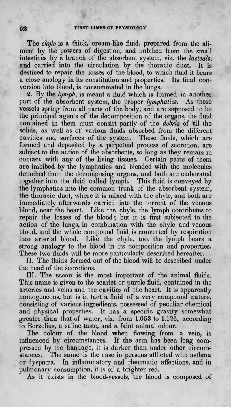 The chyle is a thick, cream-like fluid, prepared from the ali- ment by the powers of digestion, and imbibed from the small intestines by a branch of the absorbent system, viz. the lacteals, and carried into the circulation by the thoracic duct. It is destined to repair the losses of the blood, to which fluid it bears a close analogy in its constitution and properties. Its final con- version into blood, is consummated in the lungs. 2. By the lymph, is meant a fluid which is formed in another part of the absorbent system, the proper lymphatics. As these vessels spring from all parts of the body, and are supposed to be the principal agents of the decomposition of the organs, the fluid contained in them must consist partly of the debris of all the solids, as well as of various fluids absorbed from the different cavities and surfaces of the system. These fluids, which are formed and deposited by a perpetual process of secretion, are subject to the action of the absorbents, so long as they remain in contact with any of the living tissues. Certain parts of them are imbibed by the lymphatics and blended with the molecules detached from the decomposing organs, and both are elaborated together into the fluid called lymph. This fluid is conveyed by the lymphatics into the common trunk of the absorbent system, the thoracic duct, where it is mixed with the chyle, and both are immediately afterwards carried into the torrent of the venous blood, near the heart. Like the chyle, the lymph contributes to repair the losses of the blood; but it is first subjected to the action of the lungs, in combination with the chyle and venous blood, and the whole compound fluid, is converted by respiration into arterial blood. Like the chyle, too, the lymph bears a strong analogy to the blood in its composition and properties. These two fluids will be more particularly described hereafter. II. The fluids formed out of the blood will be described under the head of the secretions. III. The blood is the most important of the animal fluids. This name is given to the scarlet or purple fluid, contained in the arteries and veins and the cavities of the heart. It is apparently homogeneous, but is in fact a fluid of a very compound nature, consisting of various ingredients, possessed of peculiar chemical and physical properties. It has a specific gravity somewhat greater than that of water, viz. from 1.053 to 1.126, according to Berzelius, a saline taste, and a faint animal odour. The colour of the blood when flowing from a vein, is influenced by circumstances. If the arm has been long com- pressed by the bandage, it is darker than under other circum- stances. The same is the case in persons afflicted with asthma or dyspnoea. In inflammatory and rheumatic affections, and in pulmonary consumption, it is of a brighter red. As it exists in the blood-vessels, the blood is composed of