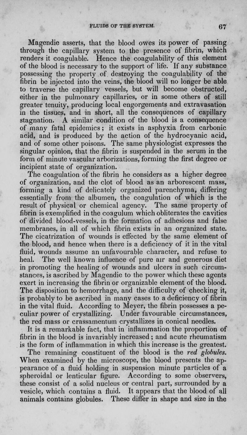 Magendie asserts, that the blood owes its power of passing through the capillary system to the presence of fibrin, which renders it coagulable. Hence the coagulability of this element of the blood is necessary to the support of life. If any substance possessing the property of destroying the coagulability of the fibrin be injected into the veins, the blood will no longer be able to traverse the capillary vessels, but will become obstructed, either in the pulmonary capillaries, or in some others of still greater tenuity, producing local engorgements and extravasation in the tissues, and in short, all the consequences of capillary stagnation. A similar condition of the blood is a consequence of many fatal epidemics; it exists in asphyxia from carbonic acid, and is produced by the action of the hydrocyanic acid, and of some other poisons. The same physiologist expresses the singular opinion, that the fibrin is suspended in the serum in the form of minute vascular arborizations, forming the first degree or incipient state of organization. The coagulation of the fibrin he considers as a higher degree of organization, and the clot of blood as an arborescent mass, forming a kind of delicately organized parenchyma, differing essentially from the albumen, the coagulation of which is the result of physical or chemical agency. The same property of fibrin is exemplified in the coagulum which obliterates the cavities of divided blood-vessels, in the formation of adhesions and false membranes, in all of which fibrin exists in an organized state. The cicatrization of wounds is effected by the same element of the blood, and hence when there is a deficiency of it in the vital fluid, wounds assume an unfavourable character, and refuse to heal. The well known influence of pure air and generous diet in promoting the healing of wounds and ulcers in such circum- stances, is ascribed by Magendie to the power which these agents exert in increasing the fibrin or organizable element of the blood. The disposition to hemorrhage, and the difficulty of checking it, is probably to be ascribed in many cases to a deficiency of fibrin in the vital fluid. According to Meyer, the fibrin possesses a pe- culiar power of crystallizing. Under favourable circumstances, the red mass or crassamentum crystallizes in conical needles. It is a remarkable fact, that in inflammation the proportion of fibrin in the blood is invariably increased ; and acute rheumatism is the form of inflammation in which this increase is the greatest. The remaining constituent of the blood is the red globules. When examined by the microscope, the blood presents the ap- pearance of a fluid holding in suspension minute particles of a spheroidal or lenticular figure. According to some observers, these consist of a solid nucleus or central part, surrounded by a vesicle, which contains a fluid. It appears that the blood of all animals contains globules. These differ in shape and size in the