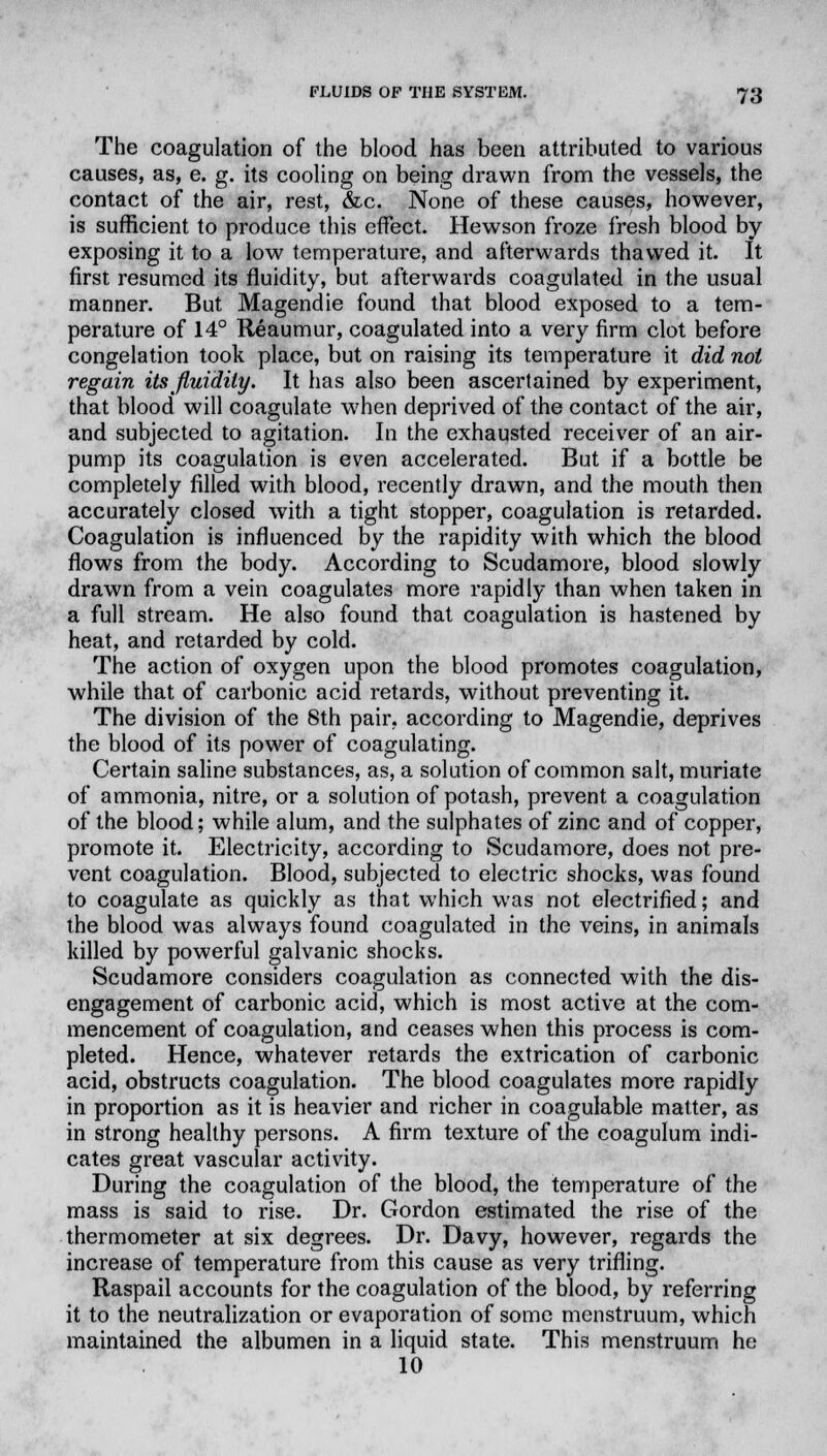 The coagulation of the blood has been attributed to various causes, as, e. g. its cooling on being drawn from the vessels, the contact of the air, rest, &c. None of these causes, however, is sufficient to produce this effect. Hewson froze fresh blood by exposing it to a low temperature, and afterwards thawed it. It first resumed its fluidity, but afterwards coagulated in the usual manner. But Magendie found that blood exposed to a tem- perature of 14° Reaumur, coagulated into a very firm clot before congelation took place, but on raising its temperature it did not regain its fluidity. It has also been ascertained by experiment, that blood will coagulate when deprived of the contact of the air, and subjected to agitation. In the exhausted receiver of an air- pump its coagulation is even accelerated. But if a bottle be completely filled with blood, recently drawn, and the mouth then accurately closed with a tight stopper, coagulation is retarded. Coagulation is influenced by the rapidity with which the blood flows from the body. According to Scudamore, blood slowly drawn from a vein coagulates more rapidly than when taken in a full stream. He also found that coagulation is hastened by heat, and retarded by cold. The action of oxygen upon the blood promotes coagulation, while that of carbonic acid retards, without preventing it. The division of the 8th pair, according to Magendie, deprives the blood of its power of coagulating. Certain saline substances, as, a solution of common salt, muriate of ammonia, nitre, or a solution of potash, prevent a coagulation of the blood; while alum, and the sulphates of zinc and of copper, promote it. Electricity, according to Scudamore, does not pre- vent coagulation. Blood, subjected to electric shocks, was found to coagulate as quickly as that which was not electrified; and the blood was always found coagulated in the veins, in animals killed by powerful galvanic shocks. Scudamore considers coagulation as connected with the dis- engagement of carbonic acid, which is most active at the com- mencement of coagulation, and ceases when this process is com- pleted. Hence, whatever retards the extrication of carbonic acid, obstructs coagulation. The blood coagulates more rapidly in proportion as it is heavier and richer in coagulable matter, as in strong healthy persons. A firm texture of the coagulum indi- cates great vascular activity. During the coagulation of the blood, the temperature of the mass is said to rise. Dr. Gordon estimated the rise of the thermometer at six degrees. Dr. Davy, however, regards the increase of temperature from this cause as very trifling. Raspail accounts for the coagulation of the blood, by referring it to the neutralization or evaporation of some menstruum, which maintained the albumen in a liquid state. This menstruum he 10