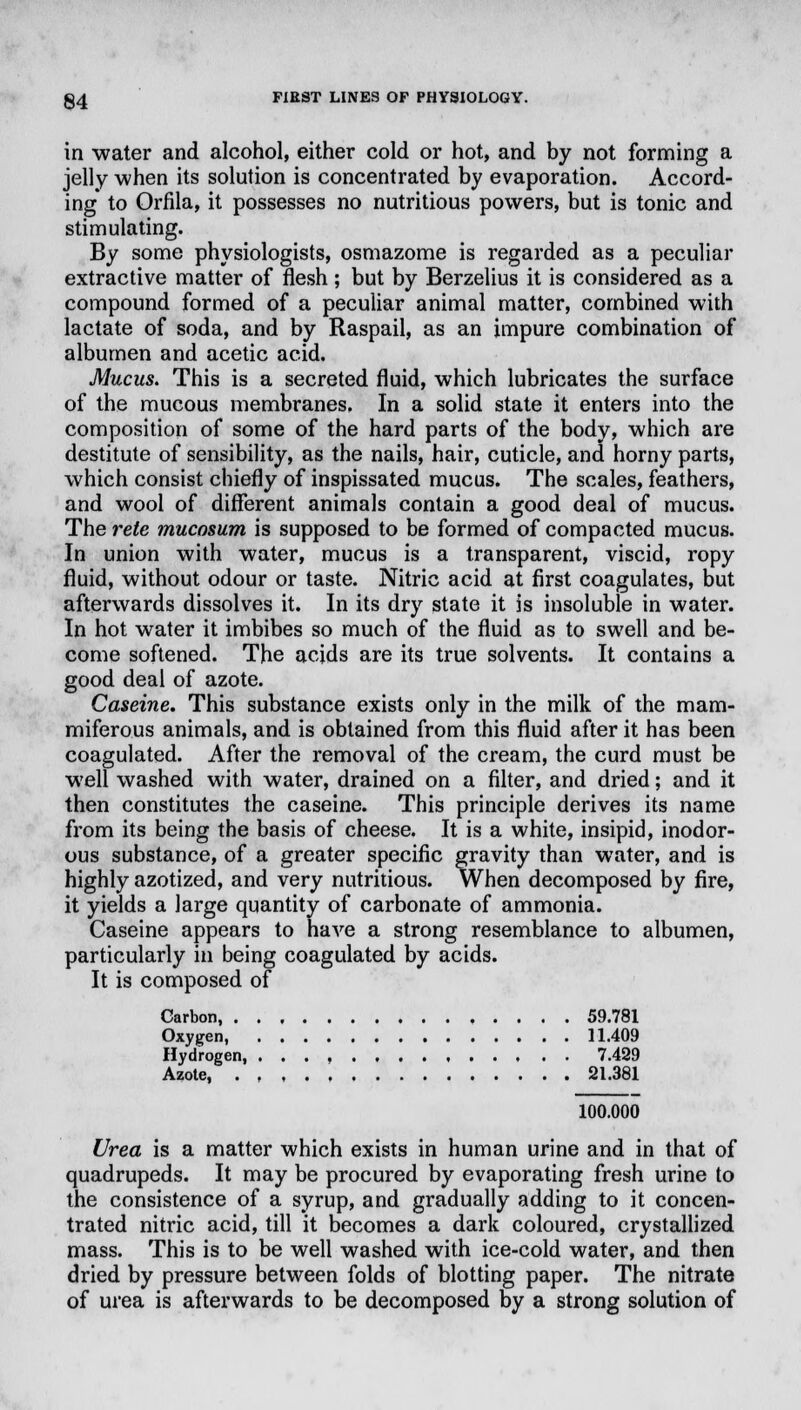 in water and alcohol, either cold or hot, and by not forming a jelly -when its solution is concentrated by evaporation. Accord- ing to Orfila, it possesses no nutritious powers, but is tonic and stimulating. By some physiologists, osmazome is regarded as a peculiar extractive matter of flesh; but by Berzelius it is considered as a compound formed of a peculiar animal matter, combined with lactate of soda, and by Raspail, as an impure combination of albumen and acetic acid. Mucus. This is a secreted fluid, which lubricates the surface of the mucous membranes. In a solid state it enters into the composition of some of the hard parts of the body, which are destitute of sensibility, as the nails, hair, cuticle, and horny parts, which consist chiefly of inspissated mucus. The scales, feathers, and wool of different animals contain a good deal of mucus. The rete mucosum is supposed to be formed of compacted mucus. In union with water, mucus is a transparent, viscid, ropy fluid, without odour or taste. Nitric acid at first coagulates, but afterwards dissolves it. In its dry state it is insoluble in water. In hot water it imbibes so much of the fluid as to swell and be- come softened. The acids are its true solvents. It contains a good deal of azote. Caseine. This substance exists only in the milk of the mam- miferous animals, and is obtained from this fluid after it has been coagulated. After the removal of the cream, the curd must be well washed with water, drained on a filter, and dried; and it then constitutes the caseine. This principle derives its name from its being the basis of cheese. It is a white, insipid, inodor- ous substance, of a greater specific gravity than water, and is highly azotized, and very nutritious. When decomposed by fire, it yields a large quantity of carbonate of ammonia. Caseine appears to have a strong resemblance to albumen, particularly in being coagulated by acids. It is composed of Carbon, 59.781 Oxygen, 11.409 Hydrogen, 7.429 Azote, 21.381 100.000 Urea is a matter which exists in human urine and in that of quadrupeds. It may be procured by evaporating fresh urine to the consistence of a syrup, and gradually adding to it concen- trated nitric acid, till it becomes a dark coloured, crystallized mass. This is to be well washed with ice-cold water, and then dried by pressure between folds of blotting paper. The nitrate of urea is afterwards to be decomposed by a strong solution of